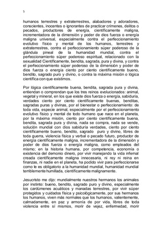 5 
humanos terrestres y extraterrestres, alabadores y adoradores, 
conscientes, inocentes o ignorantes de practicar crímenes, delitos o 
pecados, productores de energía, científicamente maligna, 
incrementadora de la dimensión y poder de dios fuerza o energía 
maligna universal, especialmente contra el perfeccionamiento 
evolutivo físico y mental de los humanos, terrestres y 
extraterrestres, contra el perfeccionamiento súper poderoso de la 
glándula pineal de la humanidad mundial, contra el 
perfeccionamiento súper poderoso espiritual, relacionado con la 
sexualidad Científicamente, bendita, sagrada, pura y divina, y contra 
el perfeccionamiento súper poderoso de la dimensión y poder de 
dios fuerza o energía ciento por ciento científicamente bueno, 
bendito, sagrado puro y divino, o contra la máxima misión o lógica 
científica con que existimos. 
Por lógica científicamente buena, bendita, sagrada pura y divina, 
entiendan o comprendan que los tres reinos evolucionados: animal, 
vegetal y mineral, en los que existe dios fuerza o energía, sabiduría, 
verdades ciento por ciento científicamente buenas, benditas, 
sagradas puras y divinas, por el bienestar o perfeccionamiento: de 
toda vida, especie animal, especialmente por el perfeccionamiento 
evolutivo físico y mental de todo humano que nace en el planeta, 
por la máxima misión, ciento por ciento científicamente buena, 
bendita, sagrada pura y divina, nada se compra, nada se vende, 
solución mundial con dios sabiduría verdades, ciento por ciento 
científicamente bueno, bendito, sagrado puro y divino, libres de 
toda guerra, violencia física y verbal o pecado futuro, productor de 
energía científicamente maligna, incrementadora de la dimensión y 
poder de dios fuerza o energía maligna, como empleados del 
mismo; en la historia humana, por competencia, economía o 
existencia del demonio dinero, por vivir manejando la vida infernal 
creada científicamente maligna innecesaria, ni rey ni reina en 
finanzas, ni nadie en el planeta, ha podido vivir para perfeccionarse 
como le es obligatorio a la humanidad mundial, humanidad mundial 
terriblemente humillada, científicamente malignamente. 
Jesucristo me dijo: mundialmente nuestros hermanos los animales 
por instinto: bueno, bendito, sagrado puro y divino, especialmente 
los cardúmenes acuáticos y manadas terrestres, por vivir súper 
protegidos y cuidados física y psicológicamente, por sus hermanos 
los humanos, viven más normales que los humanos, valientemente, 
calmadamente, en paz y armonía de por vida, libres de toda 
violencia entre sí mismos, morir de vejez, enfermedad, morir 
 