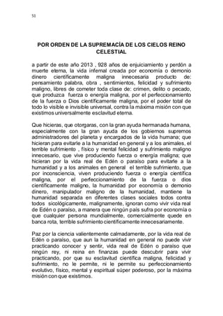 51 
POR ORDEN DE LA SUPREMACÍA DE LOS CIELOS REINO 
CELESTIAL 
a partir de este año 2013 , 928 años de enjuiciamiento y perdón a 
muerte eterna, la vida infernal creada por economía o demonio 
dinero científicamente maligna innecesaria producto de: 
pensamiento palabra, obra , sentimientos, felicidad y sufrimiento 
maligno, libres de cometer toda clase de: crimen, delito o pecado, 
que produzca fuerza o energía maligna, por el perfeccionamiento 
de la fuerza o Dios científicamente maligna, por el poder total de 
todo lo visible e invisible universal, contra la máxima misión con que 
existimos universalmente esclavitud eterna. 
Que hicieras, que otorgaras, con la gran ayuda hermanada humana, 
especialmente con la gran ayuda de los gobiernos supremos 
administradores del planeta y encargados de la vida humana; que 
hicieran para evitarle a la humanidad en general y a los animales, el 
terrible sufrimiento , físico y mental felicidad y sufrimiento maligno 
innecesario, que vive produciendo fuerza o energía maligna; que 
hicieran por la vida real de Edén o paraíso para evitarle a la 
humanidad y a los animales en general el terrible sufrimiento, que 
por inconsciencia, viven produciendo fuerza o energía científica 
maligna, por el perfeccionamiento de la fuerza o dios 
científicamente maligno, la humanidad por economía o demonio 
dinero, manipulador maligno de la humanidad, mantiene la 
humanidad separada en diferentes clases sociales todos contra 
todos sicológicamente, malignamente, ignoran como vivir vida real 
de Edén o paraíso, a manera que ningún país sufra por economía o 
que cualquier persona mundialmente, comercialmente quede en 
banca rota, terrible sufrimiento científicamente innecesariamente. 
Paz por la ciencia valientemente calmadamente, por la vida real de 
Edén o paraíso, que aun la humanidad en general no puede vivir 
practicando conocer y sentir, vida real de Edén o paraíso que 
ningún rey, ni reina en finanzas puede descubrir para vivir 
practicando, por que su esclavitud científica maligna, felicidad y 
sufrimiento, no le permite, ni le permite su perfeccionamiento 
evolutivo, físico, mental y espiritual súper poderoso, por la máxima 
misión con que existimos. 
 