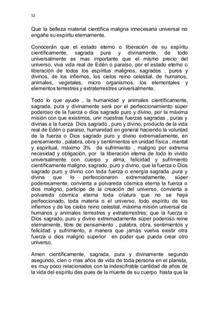 52 
Que la belleza material científica maligna innecesaria universal no 
engañe su espíritu eternamente. 
Conocerán que el estado eterno o liberación de su espíritu 
científicamente, sagrada pura y divinamente, de todo 
universalmente es mas importante que el mismo precio del 
universo, viva vida real de Edén o paraíso, por el estado eterno o 
liberación de todos los espíritus malignos, sagrados , puros y 
divinos, de los infiernos, los cielos reino celestial, de humanos, 
animales, vegetales, micro organismos, los elementales y 
elementos terrestres y extraterrestres universalmente. 
Todo lo que ayude , la humanidad y animales científicamente, 
sagrada, pura y divinamente será por el perfeccionamiento súper 
poderoso de la fuerza o dios sagrado puro y divino, por la máxima 
misión con que existimos, unir nuestras fuerzas sagradas , puras y 
divinas a la fuerza Dios sagrado , puro y divino, producto de la vida 
real de Edén o paraíso, humanidad en general haciendo la voluntad 
de la fuerza o Dios sagrado puro y divino extremadamente, en 
pensamiento , palabra, obra y sentimientos en unidad física , mental 
y espiritual, máximo 3% de sufrimiento , maligno por extrema 
necesidad y obligación, por la liberación eterna de todo lo vivido 
universalmente con cuerpo y alma, felicidad y sufrimiento 
científicamente maligno, sagrado, puro y divino, que la fuerza o Dios 
sagrado puro y divino con toda fuerza o energía sagrada ,pura y 
divina que lo perfeccionaron extremadamente, súper 
poderosamente, convierta a polvareda cósmica eterna la fuerza o 
dios maligno, participe de la creación del universo, convierta a 
polvareda cósmica eterna toda criatura que no se haya 
perfeccionado, toda materia o el universo, todo espíritu de los 
infiernos y de los cielos reino celestial, máxima misión universal de 
humanos y animales terrestres y extraterrestres; que la fuerza o 
Dios sagrado, puro y divino extremadamente súper poderoso reine 
eternamente, libre de pensamiento , palabra, obra, sentimientos y 
felicidad y sufrimiento, a manera que jamás vuelva existir otra 
fuerza o dios maligno superior en poder que pueda crear otro 
universo. 
Amen científicamente, sagrada, pura y divinamente segundo 
asegundo, cien o mas años de vida de toda persona en el planeta, 
es muy poco relacionados con la indescifrable cantidad de años de 
la vida del espíritu des pues de la muerte de su cuerpo hasta que la 
 