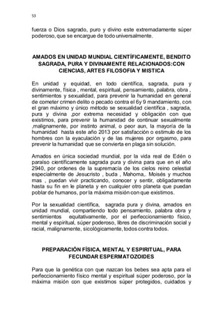 53 
fuerza o Dios sagrado, puro y divino este extremadamente súper 
poderoso, que se encargue de todo universalmente. 
AMADOS EN UNIDAD MUNDIAL CIENTÍFICAMENTE, BENDITO 
SAGRADA, PURA Y DIVINAMENTE RELACIONADOS:CON 
CIENCIAS, ARTES FILOSOFIA Y MISTICA 
En unidad y equidad, en todo científica, sagrada, pura y 
divinamente, física , mental, espiritual, pensamiento, palabra, obra , 
sentimientos y sexualidad, para prevenir la humanidad en general 
de cometer crimen delito o pecado contra el 6y 9 mandamiento, con 
el gran máximo y único método se sexualidad científica , sagrada, 
pura y divina ,por extrema necesidad y obligación con que 
existimos, para prevenir la humanidad de continuar sexualmente 
,malignamente, por instinto animal, o peor aun, la mayoría de la 
humanidad hasta este año 2013 por satisfacción o estimulo de los 
hombres con la eyaculación y de las mujeres por orgasmo, para 
prevenir la humanidad que se convierta en plaga sin solución. 
Amados en única sociedad mundial, por la vida real de Edén o 
paraíso científicamente sagrada pura y divina para que en el año 
2940, por ordenes de la supremacía de los cielos reino celestial 
especialmente de Jesucristo , buda , Mahoma,. Moisés y muchos 
mas , puedan vivir practicando, conocer y sentir, obligadamente 
hasta su fin en le planeta y en cualquier otro planeta que puedan 
poblar de humanos, por la máxima misión con que existimos. 
Por la sexualidad científica, sagrada pura y divina, amados en 
unidad mundial, compartiendo todo pensamiento, palabra obra y 
sentimientos equitativamente, por el perfeccionamiento físico, 
mental y espiritual, súper poderoso, libres de discriminación social y 
racial, malignamente, sicológicamente, todos contra todos. 
PREPARACIÓN FÍSICA, MENTAL Y ESPIRITUAL, PARA 
FECUNDAR ESPERMATOZOIDES 
Para que la genética con que nazcan los bebes sea apta para el 
perfeccionamiento físico mental y espiritual súper poderoso, por la 
máxima misión con que existimos súper protegidos, cuidados y 
 