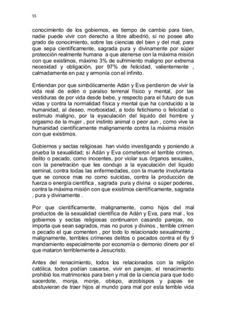 55 
conocimiento de los gobiernos, es tiempo de cambio para bien, 
nadie puede vivir con derecho a libre albedrió, si no posee alto 
grado de conocimiento, sobre las ciencias del bien y del mal, para 
que sepa científicamente, sagrada pura y divinamente por súper 
protección realmente humana a que atenerse con la máxima misión 
con que existimos, máximo 3% de sufrimiento maligno por extrema 
necesidad y obligación, por 97% de felicidad, valientemente , 
calmadamente en paz y armonía con el infinito. 
Entiendan por que simbólicamente Adán y Eva perdieron de vivir la 
vida real de edén o paraíso terrenal físico y mental, por las 
vestiduras de por vida desde bebe, y respecto para el futuro de sus 
vidas y contra la normalidad física y mental que ha conducido a la 
humanidad, al deseo, morbosidad, a todo fetichismo o felicidad o 
estimulo maligno, por la eyaculación del liquido del hombre y 
orgasmo de la mujer , por instinto animal o peor aun , como vive la 
humanidad científicamente malignamente contra la máxima misión 
con que existimos. 
Gobiernos y sectas religiosas han vivido investigando y poniendo a 
prueba la sexualidad; si Adán y Eva cometieron el terrible crimen, 
delito o pecado, como inocentes, por violar sus órganos sexuales, 
con la penetración que les condujo a la eyaculación del liquido 
seminal, contra todas las enfermedades, con la muerte involuntaria 
que se conoce mas no como suicidas, contra la producción de 
fuerza o energía científica , sagrada pura y divina o súper poderes, 
contra la máxima misión con que existimos científicamente, sagrada 
, pura y divinamente . 
Por que científicamente, malignamente, como hijos del mal 
productos de la sexualidad científica de Adán y Eva, para mal , los 
gobiernos y sectas religiosas continuaron casando parejas, no 
importa que sean sagrados, mas no puros y divinos , terrible crimen 
o pecado el que comenten , por todo lo relacionado sexualmente , 
malignamente, terribles crímenes delitos o pecados contra el 6y 9 
mandamiento especialmente por economía o demonio dinero por el 
que mataron terriblemente a Jesucristo. 
Antes del renacimiento, todos los relacionados con la religión 
católica, todos podían casarse, vivir en parejas; el renacimiento 
prohibió los matrimonios para bien y mal de la ciencia para que todo 
sacerdote, monja, monje, obispo, arzobispos y papas se 
abstuvieran de traer hijos al mundo para mal por esta terrible vida 
 