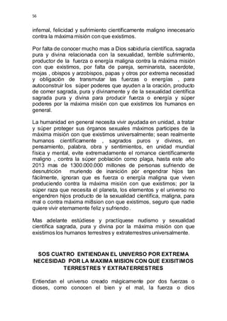 56 
infernal, felicidad y sufrimiento científicamente maligno innecesario 
contra la máxima misión con que existimos. 
Por falta de conocer mucho mas a Dios sabiduría científica, sagrada 
pura y divina relacionada con la sexualidad, terrible sufrimiento, 
productor de la fuerza o energía maligna contra la máxima misión 
con que existimos, por falta de pareja, seminarista, sacerdote, 
mojas , obispos y arzobispos, papas y otros por extrema necesidad 
y obligación de transmutar las fuerzas o energías , para 
autoconstruir los súper poderes que ayuden a la oración, producto 
de comer sagrada, pura y divinamente y de la sexualidad científica 
sagrada pura y divina para producir fuerza o energía y súper 
poderes por la máxima misión con que existimos los humanos en 
general. 
La humanidad en general necesita vivir ayudada en unidad, a tratar 
y súper proteger sus órganos sexuales máximos participes de la 
máxima misión con que existimos universalmente; sean realmente 
humanos científicamente , sagrados puros y divinos, en 
pensamiento, palabra, obra y sentimientos, en unidad mundial 
física y mental, evite extremadamente el romance científicamente 
maligno , contra la súper población como plaga, hasta este año 
2013 mas de 1300.000.000 millones de personas sufriendo de 
desnutrición muriendo de inanición pòr engendrar hijos tan 
fácilmente, ignoran que es fuerza o energía maligna que viven 
produciendo contra la máxima misión con que existimos; por la 
súper raza que necesita el planeta, los elementos y el universo no 
engendren hijos producto de la sexualidad científica, maligna, para 
mal o contra máxima mi8sion con que existimos, seguro que nadie 
quiere vivir eternamente feliz y sufriendo . 
Mas adelante estúdiese y practíquese nudismo y sexualidad 
científica sagrada, pura y divina por la máxima misión con que 
existimos los humanos terrestres y extraterrestres universalmente. 
SOS CUATRO ENTIENDAN EL UNIVERSO POR EXTREMA 
NECESIDAD POR LA MAXIMA MISION CON QUE EXISITIMOS 
TERRESTRES Y EXTRATERRESTRES 
Entiendan el universo creado mágicamente por dos fuerzas o 
dioses, como conocen el bien y el mal, la fuerza o dios 
 