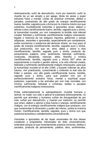 6 
dolorosamente, sufrir de desnutrición, morir por inanición, sufrir la 
muerte de un ser amado o por apego, libres de acoso y súper 
esfuerzo físico y mental. Libres de practicar crímenes, delitos o 
pecados, productores de alto grado de energía científicamente 
buena, bendita, sagrada pura y divina por la máxima misión con que 
existimos; mundialmente inocentes o ignorantes aman, alaban y 
adoran a dios científicamente bueno, bendito, sagrado puro y divino, 
la humanidad mundial, por vivir manejando la terrible vida infernal 
creada: felicidad y sufrimiento científicamente maligno innecesario, 
legado o herencia de los antiguos imperios, gobiernos y sectas 
religiosas, inocentes o ignorantes, especialmente por competencia, 
poder económico o existencia del demonio dinero, es muy poco el 
grado de energía científicamente, bendita, sagrada pura y divina, 
que producimos, con que se: ama, alaba y adora a dios 
científicamente, bendito, sagrado puro y divino, producto de: 
pensamiento, palabra, obra, sentimiento, felicidad, sufrimiento, 
conductas, disciplinas, ciencias, artes, filosofía y mística 
científicamente, bendita, sagrada pura y divina; 927 años de 
enjuiciamiento a muerte o perdón eterno, a la vida infernal creada, 
felicidad y sufrimiento científicamente maligno innecesario, para que 
la humanidad mundial en el año 2.940, y durante millones de años 
futuros, vivir practicando, conocimiento y sintiendo la real vida de 
Edén o paraíso, con alto grado científicamente bueno, bendita, 
sagrado puro y divino, para que puedan vivir por el 
perfeccionamiento evolutivo físico, mental y espiritual súper 
poderoso, superando a los animales por vivir más normales, con 
mínimo sufrimiento, felicidad o crímenes, delitos o pecados 
científicamente malignos innecesarios. 
Evitar extremadamente la sobrepoblación mundial humana y 
animal, no matar con odio o aplicar la eutanasia dolorosamente, no 
permitir que animales y humanos sufran de discapacidad de por 
vida, sufran por desnutrición, y mueran por inanición, es permitir 
que amen, alaben y adoren a dios fuerza o energía, científicamente 
maligno, con la energía científicamente maligna que producen, con 
que incrementan la dimensión y poder del mismo, contra la máxima 
misión, Científicamente, bendita, sagrada, pura y divina con que 
existimos terrestres y extraterrestres universalmente. 
Inocentes o ignorantes de las leyes universales de dos dioses 
creadores y propietarios individuales de todo universalmente, 
entiendan porque el que inocentemente practica crímenes, delitos o 
pecados, producto de pensamiento, palabra, obra, sentimientos, 
 