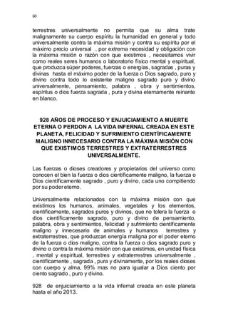 60 
terrestres universalmente no permita que su alma trate 
malignamente su cuerpo espíritu la humanidad en general y todo 
universalmente contra la máxima misión y contra su espíritu por el 
máximo precio universal , por extrema necesidad y obligación con 
la máxima misión o razón con que existimos , necesitamos vivir 
como reales seres humanos o laboratorio físico mental y espiritual, 
que produzca súper poderes, fuerzas o energías, sagradas , puras y 
divinas hasta el máximo poder de la fuerza o Dios sagrado, puro y 
divino contra todo lo existente maligno sagrado puro y divino 
universalmente, pensamiento, palabra , obra y sentimientos, 
espíritus o dios fuerza sagrada , pura y divina eternamente reinante 
en blanco. 
928 AÑOS DE PROCESO Y ENJUICIAMIENTO A MUERTE 
ETERNA O PERDON A LA VIDA INFERNAL CREADA EN ESTE 
PLANETA, FELICIDAD Y SUFRIMIENTO CIENTÍFICAMENTE 
MALIGNO INNECESARIO CONTRA LA MÁXIMA MISIÓN CON 
QUE EXISTIMOS TERRESTRES Y EXTRATERRESTRES 
UNIVERSALMENTE. 
Las fuerzas o dioses creadores y propietarios del universo como 
conocen el bien la fuerza o dios científicamente maligno, la fuerza o 
Dios científicamente sagrado , puro y divino, cada uno compitiendo 
por su poder eterno. 
Universalmente relacionados con la máxima misión con que 
existimos los humanos, animales, vegetales y los elementos, 
científicamente, sagrados puros y divinos, que no tolera la fuerza o 
dios científicamente sagrado, puro y divino de pensamiento, 
palabra, obra y sentimientos, felicidad y sufrimiento científicamente 
maligno y innecesario de animales y humanos terrestres y 
extraterrestres, que produzcan energía maligna por el poder eterno 
de la fuerza o dios maligno, contra la fuerza o dios sagrado puro y 
divino o contra la máxima misión con que existimos, en unidad física 
, mental y espiritual, terrestres y extraterrestres universalmente , 
científicamente , sagrada , pura y divinamente, por los reales dioses 
con cuerpo y alma, 99% mas no para igualar a Dios ciento por 
ciento sagrado , puro y divino. 
928 de enjuiciamiento a la vida infernal creada en este planeta 
hasta el año 2013. 
 
