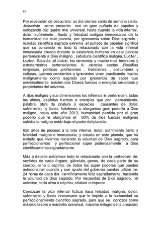 61 
Por revelación de Jesucristo; un día viernes santo de semana santa, 
Jesucristo seme presento con un gran puñado de papeles y 
sollozando dijo :padre mío universal, hasta cuando la vida infernal, 
dolor, sufrimiento , llanto y felicidad maligna innecesarias de la 
humanidad de este planeta, por ignorancia sobre Dios sagrado , 
realidad científica sagrada extrema .el puñado de papeles significa 
que su contenido es todo lo relacionado con la vida infernal 
innecesaria creada durante la existencia humana en este planeta 
perteneciente a Dios maligno , sabiduría científica maligna, Lucifer , 
Luzbel, Satanás ,el diablo, los demonios y mucho mas terrestres y 
extraterrestres pertenecientes A: ciencias sectas ,filosofías 
religiosas, políticas ,profesiones , tradiciones , costumbres y 
culturas, quienes consientes o ignorantes viven practicando mucho 
malignamente como sagrado por ignorancia de saber que 
universalmente existen dos Dioses fuerzas o energías creadoras y 
propietarios del universo. 
A dios maligno y sus dimensiones los infiernos le pertenecen: todas 
las almas, espíritus fuerzas o energías que por pensamiento, 
palabra, obra de criatura o especies causantes de dolor, 
sufrimiento y llanto, fortalecen u otorgamos gran poderío a Dios 
maligno, hasta este año 2013, humanidad perdida por el gran 
poderío que le otorgamos el 80% de dios fuerzas malignas 
sabiduría maligna están bajo el poder del planeta. 
928 años de proceso a la vida infernal, dolor, sufrimiento llanto y 
felicidad maligna e innecesaria, y creada en este planeta, que ha 
evitado que vivamos haciendo la voluntad de Dios sagrado, para 
perfeccionarnos y perfeccionar súper poderosamente a Dios 
científicamente sagradamente. 
Más a delante estúdiese todo lo relacionado con la perfección de: 
sentidos de cada órgano, glándula, genes, de cada parte de su 
cuerpo, alma o espíritu, de todos los súper poderes que puedes 
autoconstruir cuando y con ayuda del gobierno puedas utilizar las 
24 horas de cada día científicamente feliz sagradamente, haciendo 
la voluntad de Dios sagrado. Por necesidad de Dios sagrado, el 
universo, toda alma o espíritu, criatura o especie. 
Conozcan la vida infernal ficticia ilusa felicidad maligna, dolor, 
sufrimiento y llanto innecesario que le impide a la humanidad su 
perfeccionamiento científico sagrado, para que se conozca como 
máximo tesoro o maravilla universal, máximo milagro de la creación; 
 