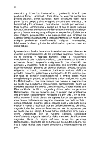 64 
aterrorice y todos los involucrados , igualmente todo lo que 
produzca temor , ansiedad , toda clase de violencia contra sus 
propios órganos , genes glándulas , todo el conjunto óseo , toda 
parte de su cuerpo y alma o espíritu y contra sus hermanos , la 
humanidad y los animales , desnutrición , muerte por inanición , 
todo desafío , competencia y trabajo en el que se utilice superes 
fuerzo; Causantes de traumas o enfermedades inmediatas o a largo 
plazo y fuerzas o energías que fluyen o se pierden y fortalecen a 
dios maligno, profesionales y no profesionales que emplean su 
sagrado tiempo malignamente o inconscientemente en honor a dios 
maligno profesiones científicamente malignas. Innecesarias, 
fabricantes de dinero y todos los relacionados que los ponen en 
dicho trabajo. 
Igualmente empleados bancarios, todo relacionado con el comercio 
mundial, comercializadores de los derechos sagrados humanos y 
de la dignidad y respecto humano, todos lo Relacionado 
mundialmente con hotelería y turismo, con animales por turismo y 
economía, tiempo empleado malignamente con educación de 
animales y mascotas, todo lo relacionado con diferentes grupos 
gubernamentales políticos del planeta, ciencias , sectas, filosofías 
religiones , comercio, costumbres ,tradiciones, culturas, delitos o 
pecados ,prisiones, prisioneros y encargados de los mismos que 
por falta de conocer extremadamente a ambos dioses viven 
otorgándole gran poderío especialmente a dios maligno, con todos 
los Relacionados . con cada persona que durante su sagrada vida 
no pueda vivir estudiando valientemente, calmadamente, sobre los 
derechos sagrados del cuerpo , alma o espíritu, 4 horas diarias con 
Dios sabiduría .científica , sagrada y divina, todas las personas 
Relacionadas con las personas que no pueden vivir practicando 
una profesión sagradamente necesaria de por vida , en la cual 
utilice máximo 5 horas diarias sin superes fuerzo para ganarse lo 
mas básico materialmente sagrada necesaria con cada sentido , 
genes ,glándulas , órganos, todo el conjunto óseo y toda parte de su 
cuerpo y mental o espiritual, por su perfeccionamiento, científico, 
sagrado, todas las personas Relacionadas . con toda persona que 
no pueda vivir en pareja, 4 horas diarias practicando amor puro y 
divino ,relacionado con el nudismo sagrado, sexualidad 
científicamente sagrada, ejercicios físico mentales científicamente 
sagrados, libres de súper esfuerzo, todas las personas 
Relacionadas , con todas las personas que no puedan disponer de 
sus 8 horas diarias para sueño armonioso y extremadamente en 
paz, 
 