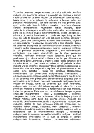 65 
Todas las personas que por razones como dios sabiduría científica 
maligna ,por economía ,apego o propiedad de persona y animal 
sabiendo que han de sufrir mucho, por enfermedad, trauma y vejez 
hasta morir y no le apliquen la eutanasia a tiempo, todas las 
personas Relacionadas . con libre albedrio de toda persona para 
que cometan toda clase de delitos o pecados, como hasta ahora se 
conoce mundialmente, muchísimo trabajo maligno, dolor 
,sufrimiento y llanto para las diferentes sociedades , especialmente 
para los diferentes grupos gubernamentales, jueces ,abogados , 
ministros , todos los Relacionados . con la fuerza publica y muchos 
mas, por falta de educación con Dios sabiduría científica, sagrada y 
divina , para vivir con seguridad extrema con conciencia, sagrada 
en cada instante y pueda vivir con derecho a libre albedrio , todas 
las personas encargadas de la administración del planeta, de la vida 
y destino de las almas o espíritus de si mismas , para que prohíban 
a las personas alcohólicas, drogadictas , con enfermedades 
contagiosas, que sufran desnutrición por la súper población 
existente, necesitan esterilizar estas personas, para que no 
produzcan hijos discapacitados física y mental, por diferencia o 
fertilidad de genes ,glándulas y órganos, todas estas personas con 
su sufrimiento, lo que hacen es fortalecer el poderío de dios 
maligno De los infiernos, el planeta y Dios sagrado necesita que la 
humanidad viva vida de paraíso, aquí en el planeta como en los 
cielos reino celestial , todas las personas Relacionadas 
mundialmente con profesiones malignamente innecesarias , 
educación con dios maligno sabiduría científica maligna que le hurta 
a las personas con profesiones científicamente sagradas por lo 
necesarias, quienes tienen que sufrir demasiado malignamente por 
exceso de trabajo, todas las personas que viven felizmente, 
malignamente producto del trabajo sagrado sin derecho por su 
profesión, maligna e innecesaria. o relacionada con dios maligno, 
todas las personas Relacionadas , mundialmente, tiempo sagrado 
empleado malignamente , rifas y espectáculos , desafíos 
,competencias , toda clase de bromas , días de brujas y todo el 
trabajo maligno para dicho día, cuenta chistes ,historias sin 
contenido científicamente necesario o sagradamente , recreaciones 
malignas, dobles de cine, cineastas malignos productores de 
violencia ,terror ,intriga, suspenso, odio, venganza , muertes 
violentas, educadores malignos, dibujos animados malignos, todo lo 
relacionado con el entretenimiento maligno , tecnología 
malignamente innecesaria, sexualidad científica maligna , vanidad 
malignamente innecesaria en la cual se emplea el tiempo 
malignamente innecesaria, pinturas , monumentos, artesanías 
 