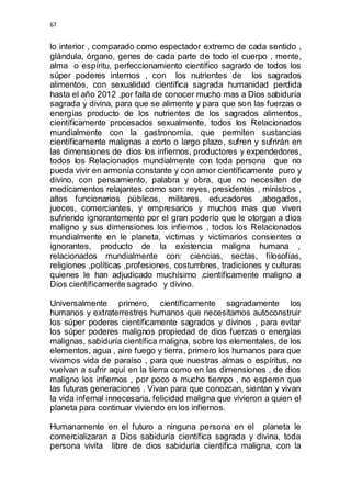 67 
lo interior , comparado como espectador extremo de cada sentido , 
glándula, órgano, genes de cada parte de todo el cuerpo , mente, 
alma o espíritu, perfeccionamiento científico sagrado de todos los 
súper poderes internos , con los nutrientes de los sagrados 
alimentos, con sexualidad científica sagrada humanidad perdida 
hasta el año 2012 ,por falta de conocer mucho mas a Dios sabiduría 
sagrada y divina, para que se alimente y para que son las fuerzas o 
energías producto de los nutrientes de los sagrados alimentos, 
científicamente procesados sexualmente, todos los Relacionados 
mundialmente con la gastronomía, que permiten sustancias 
científicamente malignas a corto o largo plazo, sufren y sufrirán en 
las dimensiones de dios los infiernos, productores y expendedores, 
todos los Relacionados mundialmente con toda persona que no 
pueda vivir en armonía constante y con amor científicamente puro y 
divino, con pensamiento, palabra y obra, que no necesiten de 
medicamentos relajantes como son: reyes, presidentes , ministros , 
altos funcionarios públicos, militares, educadores ,abogados, 
jueces, comerciantes, y empresarios y muchos mas que viven 
sufriendo ignorantemente por el gran poderío que le otorgan a dios 
maligno y sus dimensiones los infiernos , todos los Relacionados 
mundialmente en le planeta, victimas y victimarios consientes o 
ignorantes, producto de la existencia maligna humana , 
relacionados mundialmente con: ciencias, sectas, filosofías, 
religiones ,políticas ,profesiones, costumbres, tradiciones y culturas 
quienes le han adjudicado muchísimo ,científicamente maligno a 
Dios científicamente sagrado y divino. 
Universalmente primero, científicamente sagradamente los 
humanos y extraterrestres humanos que necesitamos autoconstruir 
los súper poderes científicamente sagrados y divinos , para evitar 
los súper poderes malignos propiedad de dios fuerzas o energías 
malignas, sabiduría científica maligna, sobre los elementales, de los 
elementos, agua , aire fuego y tierra, primero los humanos para que 
vivamos vida de paraíso , para que nuestras almas o espíritus, no 
vuelvan a sufrir aquí en la tierra como en las dimensiones , de dios 
maligno los infiernos , por poco o mucho tiempo , no esperen que 
las futuras generaciones . Vivan para que conozcan, sientan y vivan 
la vida infernal innecesaria, felicidad maligna que vivieron a quien el 
planeta para continuar viviendo en los infiernos. 
Humanamente en el futuro a ninguna persona en el planeta le 
comercializaran a Dios sabiduría científica sagrada y divina, toda 
persona vivita libre de dios sabiduría científica maligna, con la 
 