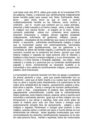 68 
cual hasta este año 2013, utiliza gran parte de la humanidad 97% 
de palabras, frases, y oraciones que científicamente malignamente 
tienen horrible poder para causar mal. Dolor. Sufrimiento, llanto, 
terror , claro dicho terror es que el vivirá y sentirá 
multiplicandamente horrible en los infiernos, como victima y 
victimario , por lo mucho que sufrieron por su culpa animales, 
personas y daño causado a si mismo cuerpo , alma ,o espíritu, todo 
lo maligno con ciencia ficción , el engaño en lo iluso, ficticio, 
comercio, publicidad , videos con contenido, terror ,violencia, 
diversión innecesaria o maligna ,tiempo sagrado empleado 
malignamente, sufrimiento de gobiernos, militares, jueces , 
abogados , encargados de los problemas que causa el comercio, el 
dinero o economía , sufrimiento científicamente maligno o hasta 
que la humanidad pueda vivir extremadamente, hermanada 
compartiendo todo equitativamente, que los gobiernos y la 
humanidad se libere del terrible engaño y sufrimiento que causa el 
comercio mundial por la existencia del dinero, ignoran que cada 
historia maligna o sagrada de cada persona solo le interesa y 
fortalece a dios fuerza o energía malignas y a sus dimensiones , los 
infiernos y a Dios fuerzas o energías sagradas , los cielos , reino 
celestial y a todas la s personas por su contenido científicamente 
sagrado y divino, humanamente es necesario ocultarle a la 
humanidad a dios sabiduría científicamente maligna , pensamiento, 
palabra, obra innecesaria. 
La humanidad en general necesita vivir libre de apego o propietaria 
de animal ,persona o cosa , para que pueda trascender con su 
perfección , para que al darle muerte a su cuerpo que no necesite 
mas su alma o espíritu pase directamente a la supremacía de los 
cielos reino celestial libre de materia , pensamiento, palabra y obra, 
toda alma o espíritu , fuerza o energía de humano perfeccionado , 
se unirá a Dios , engrandecerá el poderío dios científicamente 
sagradamente universalmente, cuando este lo suficientemente 
Súper poderoso, toda materia criatura, especie, alma o espíritu será 
convertida a polvareda cósmica igual que el dios maligno con sus 
dimensiones y sus almas o espíritus, todo será como antes de 
existir la materia pero solo con Dios fuerza o energía supe 
poderosamente reinante libre de pensamiento , palabra y obra 
maligna o sagrada; Pertenecen u otorgan gran poderío a dios 
maligno, quienes sufren y sufrirán por poco o mucho tiempo en sus 
dimensiones los infiernos , todos aquellos involucrados que viven 
comercializando los derechos científicamente necesarios en la vida 
de cada persona física , mental o espiritual, todos los involucrados 
 