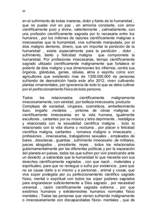 69 
en el sufrimiento de todas maneras, dolor y llanto de la humanidad , 
que no puede vivir en paz , en armonía constante, con amor 
científicamente puro y divino, valientemente , calmadamente, con 
una profesión científicamente sagrada por lo necesaria entre los 
humanos , por los millones de razones científicamente malignas e 
innecesarias que la humanidad, vive sufriendo manipulada, por el 
dios maligno demonio, dinero, que sin importar la perdición de la 
humanidad , existe especialmente para la perdición , dolor , 
sufrimiento, llanto y felicidad maligna que compromete la 
humanidad, Por profesiones innecesarias, tiempo científicamente 
sagrado utilizado científicamente malignamente que fortalece el 
poderío de dios maligno y sus dimensiones los infiernos, contra sus 
órganos, glándulas, genes, células, alma o espíritu como son: 
agricultores que existiendo mas de 1300.000.000 de personas 
sufriendo de desnutrición hasta este año 2012, viven cultivando 
plantas ornamentales, por ignorancia de todo lo que se debe cultivar 
por el perfeccionamiento físico de toda persona. 
Todos los relacionados científicamente malignamente 
innecesariamente, con vanidad, por belleza innecesaria, producto 
Complejos de sociedad, cirujanos, cosméticos, embellecimiento 
iluso, engaño ,modelos , pintores de obras malignas o 
científicamente innecesarias en la vida humana, igualmente 
escultores , cantantes por su música y letra deprimente , nostálgica 
y relacionada con la sexualidad científica maligna , todo lo 
relacionado con la vida diurna y nocturna , por placer o felicidad 
científica maligna, cantantes , romance maligno e innecesario , 
profesiones , innecesarias, trabajadores sexuales , empleados de 
bares , discotecas , guardias , sufrimiento innecesario ,de militares, 
jueces abogados , presidente, reyes , todos los relacionados 
gubernamentalmente por las diferentes políticas y por la separación 
del planeta en países, todos los que sufren por vivir predicando ante 
un desierto ,a sabiendas que la humanidad lo que necesita son sus 
derechos científicamente sagrados , con que nació , materiales y 
espirituales, para que no reniegue o sufra por existencia , para que 
no se cause daño a si mismo y a personas , animal y cosas, que 
viva súper protegida por su perfeccionamiento científico sagrado 
físico, mental o espiritual con todos los súper poderes sagrados 
para engrandecer suficientemente a Dios sagrado , por necesidad 
universal , razón científicamente sagrada extrema , por que 
existimos humanos y extraterrestres humanos normales físico 
mentales ; Todas las personas que vienen sufriendo malignamente 
o innecesariamente con discapacidades físico- mentales , que de 
 