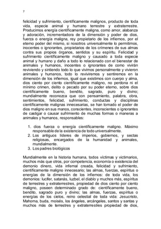 7 
felicidad y sufrimiento, científicamente malignos, producto de toda 
vida, especie animal y humano terrestre y extraterrestre. 
Producimos energía científicamente maligna, como amor, alabanza 
y adoración, incrementadora de la dimensión y poder de dios, 
fuerza o energía maligna, rey propietario de los infiernos, por el 
eterno poder del mismo, si nosotros universalmente lo permitimos, 
inocentes o ignorantes, propietarios de los crímenes de sus almas 
contra sus propios órganos, sentidos y su espíritu. Felicidad y 
sufrimiento científicamente maligno y causado a toda especie 
animal y humano y daño a todo lo relacionado con el bienestar de 
animales y humanos, inocentes o ignorantes de como vivirán 
reviviendo y sintiendo todo lo que vivimos personalmente y vivieron 
animales y humanos, todo lo reviviremos y sentiremos en la 
dimensión de los infiernos, igual que existimos con cuerpo y alma, 
dios ciento por ciento científicamente maligno, no perdona ni el 
mínimo crimen, delito o pecado por su poder eterno, sobre dios 
científicamente bueno, bendito, sagrado, puro y divino; 
mundialmente reconozca que con pensamiento, palabra, obra, 
sentimientos, felicidad, sufrimiento, conductas y disciplinas 
científicamente malignas innecesarias, se han tomado el poder de 
dios maligno en sus manos, conscientes, inconscientes o ignorantes 
de castigar o causar sufrimiento de muchas formas o maneras a 
animales y humanos, responsables: 
1. dios fuerza o energía científicamente maligno. Máximo 
responsable de la existencia de todo universalmente. 
2. Los antiguos líderes de imperios, gobiernos, y sectas 
religiosas, encargados de la humanidad y animales, 
mundialmente. 
3. Los padres biológicos 
Mundialmente en la historia humana, todos víctimas y victimarios, 
muchos más que otros, por competencia, economía o existencia del 
demonio dinero, vida infernal creada, felicidad y sufrimiento, 
científicamente maligno innecesario; las almas, fuerzas, espíritus o 
energías de la dimensión de los infiernos: de toda vida, los 
demonios: lucifer, satanás, luzbel, el diablo y muchos más, espíritus 
de terrestres y extraterrestres, propiedad de dios ciento por ciento 
maligno, poseen determinado grado de: científicamente bueno, 
bendito, sagrado puro y divino; las almas, fuerzas, espíritus o 
energías de los cielos, reino celestial de toda vida: Jesucristo, 
Mahoma, buda, moisés, los ángeles, arcángeles, santos y santas y 
muchos más de terrestres y extraterrestres propiedad de dios, 
 