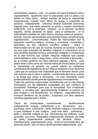 70 
pensamiento, palabra y obra , no puedan vivir para fortalecer a Dios 
sagradamente , igualmente todo lo relacionado que se utiliza y se 
pierde en estos seres , tiempo sagrado de todos lo relacionado 
malignamente, cuando vivan libres de apego o propiedad de 
persona , malignamente , entonces tendrán suficiente conciencia 
sagrada para que estas personas no sufran y causen sufrimiento 
inútilmente con la eutanasia indolora , es la solución científica 
sagrada, dichas personas no aptas para la perfección , en la 
indescifrable cantidad de años futuros mientras exista el universo , 
tendrán muchas oportunidades para perfeccionarse científicamente 
sagradamente , universalmente; Todos los relacionados con la 
educación científica maligna , victimas y victimarios , consientes o 
ignorantes de dios sabiduría científica maligna ; todos lo 
relacionados con los que de muchas maneras se suicidan a diario, 
los que viven actuando en desafíos malignos o innecesarios en la 
vida científica sagrada humana ,emociones malignas e innecesarias 
en la vida humana que causan: Alegrías malignas que causan 
enfermedades a corto o largo plazo , como inocentes e ignorantes , 
de la verdad científica con Dios sabiduría sagrada y divina , para 
poder amar a Dios como así mismos todos los involucrados con que 
la humanidad en general, no pueda valorar su existencia 
científicamente sagradamente por falta de respecto a sus derechos 
, para que se conozca mas importante que el demonio dinero, para 
que conozca que su alma o espíritu , cuando este libre de su cuerpo 
y no tenga que volver a reencarnar , es mas importante súper 
poderosamente científicamente sagradamente universalmente; 
Todas las personas involucradas mundialmente con la vida infernal 
innecesaria, por las diferentes sociedades con que mantiene la 
humanidad, estrategia para que la humanidad viva cometiendo 
delitos o pecados que ignorantemente fortalecen el poderío de 
dios maligno y sus dimensiones los infiernos , especialmente los 
humanos llevamos las de perder , soluciones con Dios sabiduría 
científica sagrada pura y divina. 
Todos los involucrados mundialmente , científicamente 
malignamente, aunque pertenezcan a la democracia , por : 
esclavitud ,dolor, sufrimiento , llanto felicidad maligna e innecesaria 
o para fortalecer a dios maligno , para mas dolor , sufrimiento , 
llanto y felicidad maligna en sus dimensiones los infiernos, como 
ignorante que vives manipulado malignamente, producto de miles 
de años, especialmente producto del demonio dinero , 
científicamente, sagradamente como viviría la humanidad libre del 
demonio dinero , que no haría científicamente malignamente , que 
 