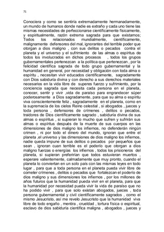 71 
Conociera y como se sentiría extremadamente hermanadamente, 
un mundo de humanos donde nadie es extraño y cada uno tiene las 
mismas necesidades de perfeccionarse científicamente físicamente, 
y espiritualmente, razón extrema sagrada para que existamos; 
Todos los relacionados mundialmente, científicamente, 
malignamente defensores del mal, ignorantes del terrible poder que 
otorgan a dios maligno , con sus delitos o pecados contra el 
planeta y el universo y el sufrimiento de las almas o espíritus de 
todos los involucrados en dichos procesos , todos los grupos 
gubernamentales pertenezcan a la política que pertenezcan , por la 
felicidad científica sagrada de todo grupo gubernamental y la 
humanidad en general, por necesidad y obligación con toda alma o 
espíritu , necesitan vivir educados científicamente, sagradamente 
con Dios sabiduría divina y con derecho a sus derechos materiales 
necesarios en la vida libre de superes fuerzo y sufrimiento, por la 
conciencia sagrada que necesita cada persona en el planeta, 
conocer, sentir y vivir ,vida de paraíso para engrandecer súper 
poderosamente a Dios sagradamente, para que su alma o espíritu 
viva conscientemente feliz , sagradamente en el planeta, como en 
la supremacía de los cielos Reino celestial , si abogados , jueces y 
toda persona , defensores de crímenes , delitos o pecados, 
traidores de Dios científicamente sagrado , sabiduría divina de sus 
almas o espíritus , si supieran lo mucho que sufren y sufrirán sus 
almas o espíritus después de la muerte de sus cuerpos en las 
dimensiones de dios maligno los infiernos, no defenderán ningún 
crimen , ni por todo el dinero del mundo, ignoran que entre el 
planeta ,el universo y las dimensiones de dios maligno los infiernos, 
nadie queda impune de sus delitos o pecados por pequeños que 
sean , ignoran cuan terrible es el poderío que otorgan a dios 
maligno fuerzas o energías los infiernos , todos los prisioneros del 
planeta, si supieran preferirían que todos estuvieran muertos , 
esperare valientemente, calmadamente que muy pronto, cuando el 
planeta lo conviertan en un solo país con las mismas leyes en todo 
lugar , para que a toda persona en el planeta pueda vivir libre de 
cometer crímenes , delitos o pecados que fortalezcan el poderío de 
dios maligno y sus dimensiones los infiernos , por los millones de 
años futuros que la humanidad pueda vivir en el planeta, para que 
la humanidad por necesidad pueda vivir la vida de paraíso que no 
ha podido vivir , para que solo existan abogados, jueces , toda 
persona gubernamental y civil científicamente sagrados , como el 
mismo Jesucristo, así me revelo Jesucristo que la humanidad viva 
libre de todo engaño , mentira , crueldad , tortura física o espiritual, 
esclavo de dios sabiduría científica maligna , abogados , jueces y 
 