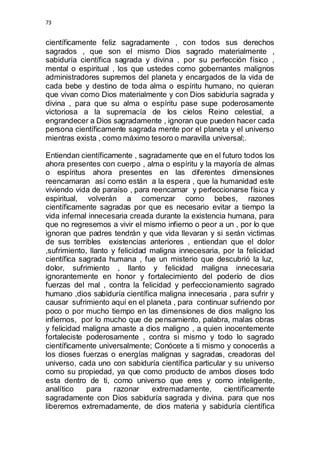 73 
científicamente feliz sagradamente , con todos sus derechos 
sagrados , que son el mismo Dios sagrado materialmente , 
sabiduría científica sagrada y divina , por su perfección físico , 
mental o espiritual , los que ustedes como gobernantes malignos 
administradores supremos del planeta y encargados de la vida de 
cada bebe y destino de toda alma o espíritu humano, no quieran 
que vivan como Dios materialmente y con Dios sabiduría sagrada y 
divina , para que su alma o espíritu pase supe poderosamente 
victoriosa a la supremacía de los cielos Reino celestial, a 
engrandecer a Dios sagradamente , ignoran que pueden hacer cada 
persona científicamente sagrada mente por el planeta y el universo 
mientras exista , como máximo tesoro o maravilla universal;. 
Entiendan científicamente , sagradamente que en el futuro todos los 
ahora presentes con cuerpo , alma o espíritu y la mayoría de almas 
o espíritus ahora presentes en las diferentes dimensiones 
reencarnaran así como están a la espera , que la humanidad este 
viviendo vida de paraíso , para reencarnar y perfeccionarse física y 
espiritual, volverán a comenzar como bebes, razones 
científicamente sagradas por que es necesario evitar a tiempo la 
vida infernal innecesaria creada durante la existencia humana, para 
que no regresemos a vivir el mismo infierno o peor a un , por lo que 
ignoran que padres tendrán y que vida llevaran y si serán victimas 
de sus terribles existencias anteriores , entiendan que el dolor 
,sufrimiento, llanto y felicidad maligna innecesaria, por la felicidad 
científica sagrada humana , fue un misterio que descubrió la luz, 
dolor, sufrimiento , llanto y felicidad maligna innecesaria 
ignorantemente en honor y fortalecimiento del poderío de dios 
fuerzas del mal , contra la felicidad y perfeccionamiento sagrado 
humano ,dios sabiduría científica maligna innecesaria , para sufrir y 
causar sufrimiento aquí en el planeta , para continuar sufriendo por 
poco o por mucho tiempo en las dimensiones de dios maligno los 
infiernos, por lo mucho que de pensamiento, palabra, malas obras 
y felicidad maligna amaste a dios maligno , a quien inocentemente 
fortaleciste poderosamente , contra si mismo y todo lo sagrado 
científicamente universalmente; Conócete a ti mismo y conocerás a 
los dioses fuerzas o energías malignas y sagradas, creadoras del 
universo, cada uno con sabiduría científica particular y su universo 
como su propiedad, ya que como producto de ambos dioses todo 
esta dentro de ti, como universo que eres y como inteligente, 
analítico para razonar extremadamente, científicamente 
sagradamente con Dios sabiduría sagrada y divina. para que nos 
liberemos extremadamente, de dios materia y sabiduría científica 
 