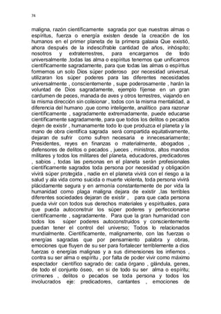 74 
maligna, razón científicamente sagrada por que nuestras almas o 
espíritus, fuerza o energía existen desde la creación de los 
humanos en el primer planeta de la primera galaxia Que existió, 
ahora después de la indescifrable cantidad de años, inhóspito; 
nosotros y extraterrestres, para encargarnos de todo 
universalmente ,todas las alma o espíritus tenemos que unificarnos 
científicamente sagradamente, para que todas las almas o espíritus 
formemos un solo Dios súper poderoso por necesidad universal, 
utilizaran los súper poderes para las diferentes necesidades 
universalmente , conscientemente , supe poderosamente , harán la 
voluntad de Dios sagradamente, ejemplo fíjense en un gran 
cardumen de peces, manada de aves y otros terrestres, viajando en 
la misma dirección sin colisionar , todos con la misma mentalidad, a 
diferencia del humano ,que como inteligente, analítico para razonar 
científicamente , sagradamente extremadamente, puede educarse 
científicamente sagradamente, para que todos los delitos o pecados 
dejen de existir , humanamente todo lo que produzca el planeta y la 
mano de obra científica sagrada será compartida equitativamente, 
dejaran de sufrir como sufren necesaria e innecesariamente; 
Presidentes, reyes en finanzas o materialmente, abogados , 
defensores de delitos o pecados , jueces , ministros, altos mandos 
militares y todos los militares del planeta, educadores, predicadores 
, sabios , todas las personas en el planeta serán profesionales 
científicamente sagrados toda persona por necesidad y obligación 
vivirá súper protegida , nadie en el planeta vivirá con el riesgo a la 
salud y ala vida como suicida o muerte violenta, toda persona vivirá 
plácidamente segura y en armonía constantemente de por vida la 
humanidad como plaga maligna dejara de existir ,las terribles 
diferentes sociedades dejaran de existir , para que cada persona 
pueda vivir con todos sus derechos materiales y espirituales, para 
que pueda autoconstruir los súper poderes y perfeccionarse 
científicamente , sagradamente. Para que la gran humanidad con 
todos los súper poderes autoconstruidos y conscientemente 
puedan tener el control del universo; Todos lo relacionados 
mundialmente. Científicamente, malignamente, con las fuerzas o 
energías sagradas que por pensamiento palabra y obras, 
emociones que fluyen de su ser para fortalecer terriblemente a dios 
fuerzas o energías malignas y a sus dimensiones los infiernos , 
contra su ser alma o espíritu , por falta de poder vivir como máximo 
espectador científico sagrado de: cada órgano , glándula, genes, 
de todo el conjunto óseo, en si de todo su ser alma o espíritu; 
crímenes , delitos o pecados se toda persona y todos los 
involucrados eje: predicadores, cantantes , emociones de 
 