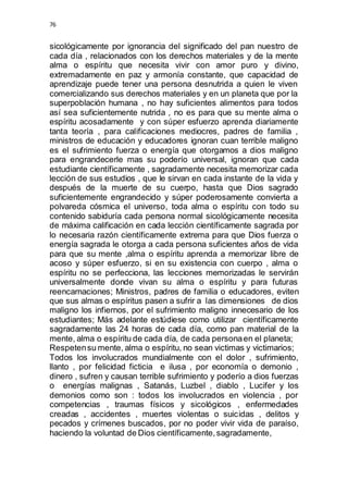 76 
sicológicamente por ignorancia del significado del pan nuestro de 
cada día , relacionados con los derechos materiales y de la mente 
alma o espíritu que necesita vivir con amor puro y divino, 
extremadamente en paz y armonía constante, que capacidad de 
aprendizaje puede tener una persona desnutrida a quien le viven 
comercializando sus derechos materiales y en un planeta que por la 
superpoblación humana , no hay suficientes alimentos para todos 
así sea suficientemente nutrida , no es para que su mente alma o 
espíritu acosadamente y con súper esfuerzo aprenda diariamente 
tanta teoría , para calificaciones mediocres, padres de familia , 
ministros de educación y educadores ignoran cuan terrible maligno 
es el sufrimiento fuerza o energía que otorgamos a dios maligno 
para engrandecerle mas su poderío universal, ignoran que cada 
estudiante científicamente , sagradamente necesita memorizar cada 
lección de sus estudios , que le sirvan en cada instante de la vida y 
después de la muerte de su cuerpo, hasta que Dios sagrado 
suficientemente engrandecido y súper poderosamente convierta a 
polvareda cósmica el universo, toda alma o espíritu con todo su 
contenido sabiduría cada persona normal sicológicamente necesita 
de máxima calificación en cada lección científicamente sagrada por 
lo necesaria razón científicamente extrema para que Dios fuerza o 
energía sagrada le otorga a cada persona suficientes años de vida 
para que su mente ,alma o espíritu aprenda a memorizar libre de 
acoso y súper esfuerzo, si en su existencia con cuerpo , alma o 
espíritu no se perfecciona, las lecciones memorizadas le servirán 
universalmente donde vivan su alma o espíritu y para futuras 
reencarnaciones; Ministros, padres de familia o educadores, eviten 
que sus almas o espíritus pasen a sufrir a las dimensiones de dios 
maligno los infiernos, por el sufrimiento maligno innecesario de los 
estudiantes; Más adelante estúdiese como utilizar científicamente 
sagradamente las 24 horas de cada día, como pan material de la 
mente, alma o espíritu de cada día, de cada persona en el planeta; 
Respeten su mente, alma o espíritu, no sean victimas y victimarios; 
Todos los involucrados mundialmente con el dolor , sufrimiento, 
llanto , por felicidad ficticia e ilusa , por economía o demonio , 
dinero , sufren y causan terrible sufrimiento y poderío a dios fuerzas 
o energías malignas , Satanás, Luzbel , diablo , Lucifer y los 
demonios como son : todos los involucrados en violencia , por 
competencias , traumas físicos y sicológicos , enfermedades 
creadas , accidentes , muertes violentas o suicidas , delitos y 
pecados y crímenes buscados, por no poder vivir vida de paraíso, 
haciendo la voluntad de Dios científicamente, sagradamente, 
 
