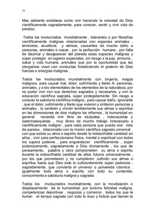 77 
Mas adelante estúdiese como vivir haciendo la voluntad de Dios 
científicamente sagradamente, para conocer, sentir y vivir vida de 
paraíso. 
Todos los involucrados mundialmente , tolerantes o por filosofías 
científicamente malignas relacionadas con especies animales , 
terrestres, acuáticos y aéreos, causantes de mucho daño a 
personas, animales o cosas , por la perfección humana , por falta 
de diezmar y desaparecer del planeta estas especies malignas y 
súper proteger en lugares especiales, sin riesgo s la paz, armonía , 
salud y vida humana ,animales que por la oportunidad que les 
otorgamos viven con conductas fortaleciendo el poderío de Dios 
fuerzas o energías malignas , 
Todos los involucrados mundialmente con brujería, magos 
malignos, para causar mal, dolor, sufrimiento y llanto A: personas, 
animales, y a los elementales de los elementos de la naturaleza, por 
no poder vivir con sus derechos sagrados y necesarios, y con la 
educación científica sagrada, súper protegidamente. Sin riesgo a 
conocer la sabiduría científica maligna , para causar daño, ignorante 
, que el dolor, sufrimiento y llanto que vivieron y sintieron personas y 
animales , lo sentirán y vivirán terriblemente sus almas o espíritus 
en las dimensiones de dios maligno los infiernos , la humanidad en 
general necesita vivir libre de sicópatas , masoquistas y 
sadomasoquistas , muy libres de mucho trabajo innecesario o 
científicamente maligno , para cada persona que pueda vivir vida 
de paraíso , relacionado con la misión científica sagrada universal . 
con que existe su alma o espíritu desde la indescifrable cantidad en 
años , vivir para perfeccionarse física, mental o espiritual con todos 
los supera poderes , para engrandecer científicamente , súper 
poderosamente, sagradamente a Dios divinamente , los que de 
pensamiento, palabra y obra comprometen su alma o espíritu 
durante la indescifrable cantidad de años futuros universalmente , 
por los que prometieron y no cumplieron ,sufrirán sus almas o 
espíritus hasta que Dios este lo suficientemente súper poderoso , 
sagradamente, que convierta el universo o polvareda cósmica , 
igualmente toda alma o espíritu con todo su contenido, 
conocimiento o sabiduría maligna y sagrada; 
Todos los involucrados mundialmente, con la movilización o 
desplazamiento de la humanidad, por turismo felicidad maligna, 
competencias deportivas , negocios y comercio , todos los que le 
hurtan el tiempo sagrado con todo lo iluso y ficticio que llaman la 
 