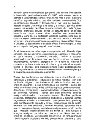 78 
atención como exhibicionistas que por la vida infernal innecesaria, 
la humanidad perdida hasta este año 2013, vida infernal que no le 
permite a la humanidad conocer muchísimo mas a Dios sabiduría 
científica sagrada y divina, para vivir haciendo la voluntad de Dios 
científicamente sagrada y divinamente y vivir vida de paraíso , 
estable y segura , sin riesgo a la salud y a la vida , que viva como 
máximo espectador científico en cada instante de: cada órgano, 
sentidos , glándulas, células , genes , el conjunto óseo , en si cada 
parte de su cuerpo , mente , alma o espíritu , con pensamiento, 
palabra y obra por su perfección científica sagrada para que se 
conozca súper poderosamente como máximo tesoro o maravilla 
universal , por amor científicamente sagrado y divino a Dios divino, 
al universo , a toda criatura o especie o vida, a dios maligno , a toda 
alma o espíritu maligno y sagrado y así mismo ; 
En el futuro cuando todas la personas puedan vivir libre de súper 
esfuerzo, por sus derechos científicamente sagrados y necesarios 
en cada instante , conocerán, sentirán, vivirán y actuaran 
relacionados con la misión con que fuimos creados humanos y 
extraterrestres humanos, otorgarle el fin a todo lo material o 
convertir a polvareda cósmica el universo y a toda alma espíritu 
fuerza o energía , solo quedara reinante súper poderosamente, 
Dios sagradamente con nosotros o nuestras fuerzas o energías que 
lo engrandecieron súper poderosamente; 
Todos los involucrados mundialmente con la vida infernal , con 
conductas y disciplinas , educación científica maligna , con dios 
sabiduría maligna , para fortalecer el poderío de dios fuerzas o 
energías malignas , a sus dimensiones los infiernos , como son 
todos los militares de todas las políticas o grupos gubernamentales , 
deportistas competitivos , comercializadores económicamente de 
los derechos humanos , fiestas con gran contenido científico 
maligno relacionados : con ciencias, sectas , filosofías , políticas, 
religiones, profesiones, costumbres tradiciones y culturas ,tiempo 
sagrado que le hurtan a la humanidad , para pensamiento, palabra y 
obra científicamente sagrado y divino , relacionados con la misión 
extrema con que existimos , victimas inocentes, ignorantes de lo 
mucho que sufren , lloran y son felices malignamente , por lo mucho 
que trabajan inconscientemente en honor a dios fuerzas o 
energías malignas por falta de conocer a los dioses fuerzas o 
energías creadores y propietarios del universo , en forma particular 
, Dios sagrado propietario de todo pensamiento , palabra y obra 
 