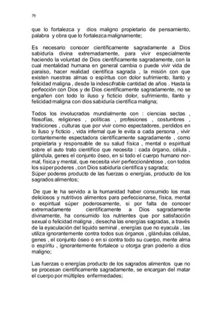 79 
que lo fortalezca y dios maligno propietario de pensamiento, 
palabra y obra que lo fortalezca malignamente; 
Es necesario conocer científicamente sagradamente a Dios 
sabiduría divina extremadamente, para vivir especialmente 
haciendo la voluntad de Dios científicamente sagradamente, con la 
cual mentalidad humana en general cambia o puede vivir vida de 
paraíso, hacer realidad científica sagrada , la misión con que 
existen nuestras almas o espíritus con dolor sufrimiento, llanto y 
felicidad maligna , desde la indescifrable cantidad de años . Hasta la 
perfección con Dios y de Dios científicamente sagradamente, no se 
engañen con todo lo iluso y ficticio dolor, sufrimiento, llanto y 
felicidad maligna con dios sabiduría científica maligna; 
Todos los involucrados mundialmente con : ciencias sectas , 
filosofías, religiones , políticas , profesiones , costumbres , 
tradiciones , culturas que por vivir como espectadores, perdidos en 
lo iluso y ficticio , vida infernal que le evita a cada persona , vivir 
contantemente espectadora científicamente sagradamente , como 
propietaria y responsable de su salud física , mental o espiritual 
sobre el auto trato científico que necesita : cada órgano, célula , 
glándula, genes el conjunto óseo, en si todo el cuerpo humano nor-mal, 
física y mental, que necesita vivir perfeccionándose , con todos 
los súper poderes , con Dios sabiduría científica y sagrada; 
Súper poderes producto de las fuerzas o energías, producto de los 
sagrados alimentos; 
De que le ha servido a la humanidad haber consumido los mas 
deliciosos y nutritivos alimentos para perfeccionarse, física, mental 
o espiritual súper poderosamente, si por falta de conocer 
extremadamente científicamente a Dios sagradamente 
divinamente, ha consumido los nutrientes que por satisfacción 
sexual o felicidad maligna , desecha las energías sagradas, a través 
de la eyaculación del liquido seminal , energías que no eyacula , las 
utiliza ignorantemente contra todos sus órganos , glándulas células, 
genes , el conjunto óseo o en si contra todo su cuerpo, mente alma 
o espíritu , ignorantemente fortalece u otorga gran poderío a dios 
maligno; 
Las fuerzas o energías producto de los sagrados alimentos que no 
se procesan científicamente sagradamente, se encargan del matar 
el cuerpo por múltiples enfermedades; 
 