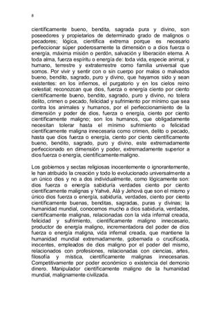 8 
científicamente bueno, bendita, sagrada pura y divino, son 
poseedores y propietarios de determinado grado de malignos o 
pecadores; lógica, científica extrema porque es necesario 
perfeccionar súper poderosamente la dimensión o a dios fuerza o 
energía, máxima misión o perdón, salvación y liberación eterna. A 
toda alma, fuerza espíritu o energía de: toda vida, especie animal, y 
humano, terrestre y extraterrestre como familia universal que 
somos. Por vivir y sentir con o sin cuerpo por malos o malvados 
bueno, bendito, sagrado, puro y divino, que hayamos sido y sean 
existentes: en los infiernos, el purgatorio y en los cielos reino 
celestial; reconozcan que dios, fuerza o energía ciento por ciento 
científicamente bueno, bendito, sagrado, puro y divino, no tolera 
delito, crimen o pecado, felicidad y sufrimiento por mínimo que sea 
contra los animales y humanos, por el perfeccionamiento de la 
dimensión y poder de dios, fuerza o energía, ciento por ciento 
científicamente maligno; son los humanos, que obligadamente 
necesitan tolerar hasta el mínimo sufrimiento o felicidad 
científicamente maligna innecesaria como crimen, delito o pecado, 
hasta que dios fuerza o energía, ciento por ciento científicamente 
bueno, bendito, sagrado, puro y divino, este extremadamente 
perfeccionado en dimensión y poder, extremadamente superior a 
dios fuerza o energía, científicamente maligno. 
Los gobiernos y sectas religiosas inocentemente o ignorantemente, 
le han atribuido la creación y todo lo evolucionado universalmente a 
un único dios y no a dos individualmente, como lógicamente son: 
dios fuerza o energía sabiduría verdades ciento por ciento 
científicamente malignas y Yahvé, Alá y Jehová que son el mismo y 
único dios fuerza o energía, sabiduría, verdades, ciento por ciento 
científicamente buenas, benditas, sagradas, puras y divinas; la 
humanidad mundial, conocemos mucho a dios sabiduría, verdades, 
científicamente malignas, relacionadas con la vida infernal creada, 
felicidad y sufrimiento, científicamente maligno innecesario, 
productor de energía maligno, incrementadora del poder de dios 
fuerza o energía maligna, vida infernal creada, que mantiene la 
humanidad mundial extremadamente, gobernada o crucificada, 
inocentes, empleados de dios maligno por el poder del mismo, 
relacionados con profesiones, relacionadas con ciencias, artes, 
filosofía y mística, científicamente malignas innecesarias. 
Competitivamente por poder económico o existencia del demonio 
dinero. Manipulador científicamente maligno de la humanidad 
mundial, malignamente civilizada. 
 