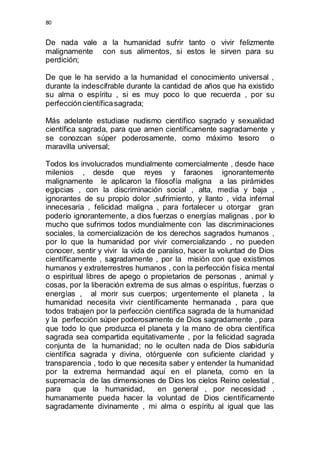 80 
De nada vale a la humanidad sufrir tanto o vivir felizmente 
malignamente con sus alimentos, si estos le sirven para su 
perdición; 
De que le ha servido a la humanidad el conocimiento universal , 
durante la indescifrable durante la cantidad de años que ha existido 
su alma o espíritu , si es muy poco lo que recuerda , por su 
perfección científica sagrada; 
Más adelante estudiase nudismo científico sagrado y sexualidad 
científica sagrada, para que amen científicamente sagradamente y 
se conozcan súper poderosamente, como máximo tesoro o 
maravilla universal; 
Todos los involucrados mundialmente comercialmente , desde hace 
milenios , desde que reyes y faraones ignorantemente 
malignamente le aplicaron la filosofía maligna a las pirámides 
egipcias , con la discriminación social , alta, media y baja , 
ignorantes de su propio dolor ,sufrimiento, y llanto , vida infernal 
innecesaria , felicidad maligna , para fortalecer u otorgar gran 
poderío ignorantemente, a dios fuerzas o energías malignas , por lo 
mucho que sufrimos todos mundialmente con las discriminaciones 
sociales, la comercialización de los derechos sagrados humanos , 
por lo que la humanidad por vivir comercializando , no pueden 
conocer, sentir y vivir la vida de paraíso, hacer la voluntad de Dios 
científicamente , sagradamente , por la misión con que existimos 
humanos y extraterrestres humanos , con la perfección física mental 
o espiritual libres de apego o propietarios de personas , animal y 
cosas, por la liberación extrema de sus almas o espíritus, fuerzas o 
energías , al morir sus cuerpos; urgentemente el planeta , la 
humanidad necesita vivir científicamente hermanada , para que 
todos trabajen por la perfección científica sagrada de la humanidad 
y la perfección súper poderosamente de Dios sagradamente , para 
que todo lo que produzca el planeta y la mano de obra científica 
sagrada sea compartida equitativamente , por la felicidad sagrada 
conjunta de la humanidad; no le oculten nada de Dios sabiduría 
científica sagrada y divina, otórguenle con suficiente claridad y 
transparencia , todo lo que necesita saber y entender la humanidad 
por la extrema hermandad aquí en el planeta, como en la 
supremacía de las dimensiones de Dios los cielos Reino celestial , 
para que la humanidad, en general , por necesidad , 
humanamente pueda hacer la voluntad de Dios científicamente 
sagradamente divinamente , mi alma o espíritu al igual que las 
 