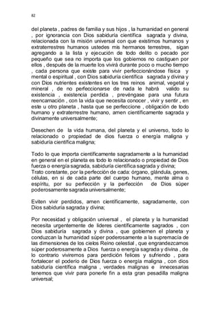 82 
del planeta , padres de familia y sus hijos , la humanidad en general 
, por ignorancia con Dios sabiduría científica sagrada y divina, 
relacionada con la misión universal con que existimos humanos y 
extraterrestres humanos ustedes mis hermanos terrestres, sigan 
agregando a la lista y ejecución de todo delito o pecado por 
pequeño que sea no importa que los gobiernos no castiguen por 
ellos , después de la muerte los vivirá durante poco o mucho tiempo 
, cada persona que existe para vivir perfeccionándose física y 
mental o espiritual , con Dios sabiduría científica sagrada y divina y 
con Dios nutrientes existentes en los tres reinos animal, vegetal y 
mineral , de no perfeccionarse de nada le habrá valido su 
existencia , existencia perdida , prevéngase para una futura 
reencarnación , con la vida que necesita conocer , vivir y sentir , en 
este u otro planeta , hasta que se perfeccione , obligación de todo 
humano y extraterrestre humano, amen científicamente sagrada y 
divinamente universalmente; 
Desechen de la vida humana, del planeta y el universo, todo lo 
relacionado o propiedad de dios fuerza o energía maligna y 
sabiduría científica maligna; 
Todo lo que importa científicamente sagradamente a la humanidad 
en general en el planeta es todo lo relacionado o propiedad de Dios 
fuerza o energía sagrada, sabiduría científica sagrada y divina; 
Trato constante, por la perfección de cada: órgano, glándula, genes, 
células, en si de cada parte del cuerpo humano, mente alma o 
espíritu, por su perfección y la perfección de Dios súper 
poderosamente sagrada universalmente; 
Eviten vivir perdidos, amen científicamente, sagradamente, con 
Dios sabiduría sagrada y divina; 
Por necesidad y obligación universal , el planeta y la humanidad 
necesita urgentemente de lideres científicamente sagrados , con 
Dios sabiduría sagrada y divina , que gobiernen el planeta y 
conduzcan la humanidad súper poderosamente a la supremacía de 
las dimensiones de los cielos Reino celestial , que engrandezcamos 
súper poderosamente a Dios fuerza o energía sagrada y divina , de 
lo contrario viviremos para perdición felices y sufriendo , para 
fortalecer el poderío de Dios fuerza o energía maligna , con dios 
sabiduría científica maligna , verdades malignas e innecesarias 
tenemos que vivir para ponerle fin a esta gran pesadilla maligna 
universal; 
 