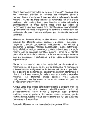 83 
Desde tiempos inmemoriales se detuvo la evolución humana para 
mal universal, producto de faraones por economía, poder o 
demonio dinero, a las tres pirámides egipcias le aplicaron la filosofía 
maligna , dividiendo malignamente la humanidad en tres clases 
sociales , alta media y baja , para tenerlos a todos actuando y 
sicológicamente a todos contra todos para que nadie se 
perfeccionara y perfeccionara a Dios científicamente sagradamente 
, permitieron : filosofías y religiones para calmar a la humanidad, por 
protección de sus imperios malignos por ignorancia universal 
,universal ; 
Mientras el demonio dinero u otro sistema similar lo remplace 
existirán las diferente clases sociales , políticas , filosóficas , 
religiones , sectas ,profesiones innecesarias , costumbres y 
tradiciones y culturas maligna innecesarias , dolor, sufrimiento, 
llanto y felicidad maligna que otorga poderío a dios fuerza o energía 
maligna con su sabiduría científica maligna , nadie en el planeta 
podrá vivir en armonía constante con la paz extrema que necesita 
para perfeccionarse y perfeccionar a Dios súper poderosamente 
sagradamente; 
No es el humano el que a ha manipulado el demonio dinero 
malignamente, es el demonio que por su existencia, ha manipulado 
extremadamente malignamente, la humanidad, para su perdición 
por el poderío de pensamiento, palabra y obras viven otorgándole a 
dios a dios fuerza o energía maligna con su sabiduría verdades 
malignas, las diferentes clases sociales viven jugando 
malignamente con los derechos humanos necesarios para su 
perfeccionamiento evolutivo; 
Aplique usted todo lo que conozca por gigante o pequeño que sea 
participe de la vida infernal: científicamente contra el 
perfeccionamiento físico mental y espiritual súper poderoso 
evolutivo humano, participe del máximo tesoro universal, por la 
máxima causa, razón o misión extrema universal con que existimos 
humanos y extraterrestres 
Amen científicamente, con dios sabiduría sagrada y divina. 
 