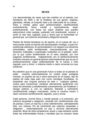 84 
REYES 
Los descendientes de reyes que han existido en el planeta, son 
herederos de ADN y de la fortaleza de sus genes, órganos, 
glándulas, células, el conjunto óseo y de cada parte de su cuerpo , 
físico y mental, aptos para perfeccionarsen científicamente 
evolutivamente, física, mental y espiritualmente, súper 
poderosamente, con todos los súper poderes que pueden 
autoconstruir entre parejas, pudiendo vivir practicando, conocer y 
sentir la real vida, sagrada, pura y divina que la humanidad en 
general que por extrema necesidad y obligación necesita. 
Padres de familia herederos no de espíritu, en el cuerpo de: rey y 
reina puede existir el espíritu del desamparado mendigo, a quien en 
existencias anteriores, le comercializaron o le negaron sus derechos 
primordiales, sufrió terriblemente, innecesariamente, por sus 
derechos materiales y espirituales existentes en el planeta, razón 
por la que sufren terriblemente en el reino celestial, por vivir 
juagando terriblemente, malignamente con el perfeccionamiento 
evolutivo humano en general ignoran extremadamente que es por el 
perfeccionamiento súper poderosamente de la fuerza o dios 
sagrado ,puro y divino o máxima misión o razón universal con que 
existimos. 
No extrañen que en una generación futura si todos en el planeta no 
están viviendo extremadamente en unidad súper protegida 
humana, su espíritu de rey o reina reencarne en el cuerpo, hijo de 
padres de clase baja para vivir como mendigos humillados, no 
aceptarían que ninguna persona de este o cualquier planeta, 
viviera para involucionar, perderse eternamente igualmente con 
todos los terrestres y extraterrestres universalmente, por fortalecer u 
otorgar poderío a, con su sabiduría, felicidad y sufrimiento 
científicamente maligno innecesario, contra la máxima misión o 
razón universal científicamente, sagrada , pura y divina. 
Cada persona, normal física y mental gracias a la evolución, por 
extrema necesidad y obligación, necesita vivir científicamente vida 
de paraíso. Como un real rey o reina valientemente, calmadamente 
feliz, con máximo 3% de sufrimiento por extrema necesidad y 
obligación , extremadamente en paz y armonía eternamente 
presente, libres de toda competencia, acoso y supe esfuerzo contra 
todas las enfermedades físicas y mentales que se conocen hasta 
 