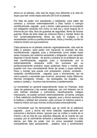 85 
ahora en el planeta; vida real de reyes muy diferente a la vida de 
reyes que han vivido hasta este año 2013 en el planeta. 
Por falta de poder vivir estudiando y meditando, para saber del 
universo y conocer extremadamente a Dios fuerza o energía 
científicamente, sagrado , puro y divino; cada persona en el planeta 
por obligación necesita vivir como un real rey y reina segura de si 
misma de por vida, libre de guardias de seguridad, libres de futuras 
guerras, libres de toda clase de violencia física y mental, libres de 
vivir comercializadamente, libres de todo lo maligno o de 
necesidades contra su perfeccionamiento, físico y mental y contra la 
máxima misión con que existimos. 
Cada persona en el planeta viviendo organizadamente, vida real de 
edén o paraíso, para poder vivir haciendo la voluntad de dios 
científicamente, sagrada, pura y divinamente como reales reyes 
seres humanos por extrema necesidad y obligación, solo necesitan 
disponer 5 horas diarias de teoría y practica en la profesión de por 
vida científicamente, sagrada, pura y divinamente, por lo 
extremadamente necesaria entre los humanos por su 
perfeccionamiento evolutivo súper poderoso físico y mental, que 
puedan vivir muy cómodamente libres de acoso y super esfuerzo 
físico y mental, que pueda vivir estudiando, orando, recitando , 
cantando científicamente , sagrada ,pura y divinamente; así es 
como quieren y necesitan que vivamos: Jesucristo, buda, Mahoma, 
Hermes trimegistro, moisés , los arcángeles, los ángeles , los 
santos y santas y muchos mas terrestres y extraterrestres. 
La humanidad en general especialmente reyes en finanzas, toda 
clase de gobiernos y las sectas religiosas, por vivir lidiando con la 
vida infernal felicidad y sufrimiento científicamente maligno 
innecesario, no puede conocer extremadamente, la fuerza, energía 
o Dios sabiduría científicamente, sagrada, pura y divina esencia de 
la belleza y utilidad del universo, para conocer el máximo precio o 
máxima misión con que vivimos evolucionado universalmente. 
La humanidad que ha demostrado que se mofa de la sabiduría 
sagrada , pura y divina del reino celestial, especialmente por 
economía o demonio dinero, ignoran que se mofan a contra de si 
mismo y de la vida de sus espíritus después de la muerte de sus 
cuerpos, por el sufrimiento terrestre y extraterrestre eterno o vida 
eterna, por falta de poder vivir en única sociedad mundial, 
compartiendo todo pensamiento , palabra, obra y sentimientos 
 