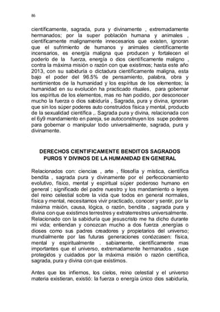 86 
científicamente, sagrada, pura y divinamente , extremadamente 
hermanados; por la super población humana y animales , 
científicamente malignamente innecesarios que existen, ignoran 
que el sufrimiento de humanos y animales científicamente 
incensarios, es energía maligna que producen y fortalecen el 
poderío de la fuerza, energía o dios científicamente maligno , 
contra la máxima misión o razón con que existimos; hasta este año 
2013, con su sabiduría o dictadura científicamente maligna, esta 
bajo el poder del 96.5% de pensamiento, palabra, obra y 
sentimientos de la humanidad y los espíritus de los elementos; la 
humanidad en su evolución ha practicado rituales, para gobernar 
los espíritus de los elementos, mas no han podido, por desconocer 
mucho la fuerza o dios sabiduría , Sagrada, pura y divina, ignoran 
que sin los súper poderes auto construidos física y mental, producto 
de la sexualidad científica ,. Sagrada pura y divina, relacionada con 
el 6y9 mandamiento en pareja, se autoconstruyen los supe poderes 
para gobernar o manipular todo universalmente, sagrada, pura y 
divinamente. 
DERECHOS CIENTIFICAMENTE BENDITOS SAGRADOS 
PUROS Y DIVINOS DE LA HUMANIDAD EN GENERAL 
Relacionados con: ciencias , arte , filosofía y mística, científica 
bendita , sagrada pura y divinamente por el perfeccionamiento 
evolutivo, físico, mental y espiritual súper poderoso humano en 
general ; significado del padre nuestro y los mandamiento o leyes 
del reino celestial sobre la vida que todos en general normales, 
física y mental, necesitamos vivir practicado, conocer y sentir, por la 
máxima misión, causa, lógica, o razón, bendita , sagrada pura y 
divina con que existimos terrestres y extraterrestres universalmente. 
Relacionado con la sabiduría que jesuscristo me ha dicho durante 
mi vida; entiendan y conozcan mucho a dos fuerza ,energías o 
dioses como sus padres creadores y propietarios del universo; 
mundialmente por las futuras generaciones conózcasen: física, 
mental y espiritualmente . sabiamente, científicamente mas 
importantes que el universo, extremadamente hermanados , supe 
protegidos y cuidados por la máxima misión o razón científica, 
sagrada, pura y divina con que existimos. 
Antes que los infiernos, los cielos, reino celestial y el universo 
materia existieran, existió: la fuerza o energía único dios sabiduría, 
 