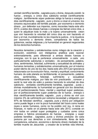 87 
verdad científica bendita , sagrada pura y divina, después existió: la 
fuerza , energía, o único dios sabiduría verdad científicamente 
maligno , terriblemente súper poderoso obligo la fuerza o energía o 
dios científicamente , sagrado , puro y divino a crear el universo; los 
sinceros equivocados del terrible pasado ,por economía o demonio 
dinero , por defender sus imperios, como inocentes hasta este año 
2013, a estos dos dioses fuerzas o energías los llaman único dios, a 
quien le adjudican todo lo malo y lo bueno universalmente creen 
que vivir haciendo la voluntad del único dios es vivir haciendo el 
bien y el mal, mundialmente no les importa la justicia , ni la injusticia 
por economía o demonio dinero, competencia de todos los 
gobiernos, sectas religiosas y la humanidad en general negociantes 
de los derechos humanos. 
Nosotros terrestres y extraterrestres como milagro de la creación y 
evolución, existimos: con inteligencia analítica para razonar 
extremadamente, para diferenciar a ambos dioses fuerzas o 
energías, con lo que le pertenece universalmente a cada uno 
particularmente sabidurías o verdades : de pensamiento, palabra, 
obra, sentimientos, felicidad, sufrimiento y sexualidad de animales y 
humanos terrestres y extraterrestres universalmente, por el máximo 
poder eterno de uno de los dos; hasta este año 2013 por ignorancia 
relacionada con la evolución físico, mental y espiritual; conocimiento 
humano de este planeta es terriblemente: el pensamiento, palabra, 
obra, sentimientos, felicidad, sufrimiento y sexualidad 
científicamente maligna, por falta de vivir practicando , conocer y 
sentir la real vida de edén o paraíso haciendo la voluntad de dios 
sabiduría , verdades científicamente benditas, sagradas , puras y 
divinas mundialmente; la humanidad en general con los derechos; 
por el perfeccionaiento físico, mental y espiritual super poderoso, 
por el perfeccionamiento super poderoso de la fuerza , energía o 
dios científicamente bendito, sagrado , puro y divino es vivir con 
máximo 3% de sufrimiento por extrema necesidad y obligación, por 
97% de felicidad científica , sagrada, pura y divina por obligación 
como puede llegar a vivir la poca humanidad del futuro como reales 
reyes o seres humanos, como no ha podido vivir rey, ni reina en 
finanzas, ni nadie en el planeta hasta este año 2013, consiste en 
vivir todos en unidad super protegidos y cuidados como única 
empresa o fabrica procesadora de fuerzas , energías y súper 
poderes benditos , sagrados, puros y divinos producto: de cada 
persona por sus derechos a vivir cómodamente, libres de toda 
competencia, esfuerzo, economía o demonio dinero mediador de la 
terrible muerte de Jesucristo y creador de la terrible vida infernal, 
 