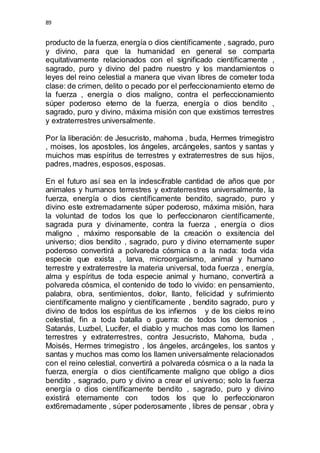 89 
producto de la fuerza, energía o dios científicamente , sagrado, puro 
y divino, para que la humanidad en general se comparta 
equitativamente relacionados con el significado científicamente , 
sagrado, puro y divino del padre nuestro y los mandamientos o 
leyes del reino celestial a manera que vivan libres de cometer toda 
clase: de crimen, delito o pecado por el perfeccionamiento eterno de 
la fuerza , energía o dios maligno, contra el perfeccionamiento 
súper poderoso eterno de la fuerza, energía o dios bendito , 
sagrado, puro y divino, máxima misión con que existimos terrestres 
y extraterrestres universalmente. 
Por la liberación: de Jesucristo, mahoma , buda, Hermes trimegistro 
, moises, los apostoles, los ángeles, arcángeles, santos y santas y 
muichos mas espíritus de terrestres y extraterrestres de sus hijos, 
padres, madres, esposos, esposas. 
En el futuro así sea en la indescifrable cantidad de años que por 
animales y humanos terrestres y extraterrestres universalmente, la 
fuerza, energía o dios científicamente bendito, sagrado, puro y 
divino este extremadamente súper poderoso, máxima misión, hara 
la voluntad de todos los que lo perfeccionaron científicamente, 
sagrada pura y divinamente, contra la fuerza , energía o dios 
maligno , máximo responsable de la creación o exsitencia del 
universo; dios bendito , sagrado, puro y divino eternamente super 
poderoso convertirá a polvareda cósmica o a la nada: toda vida 
especie que exista , larva, microorganismo, animal y humano 
terrestre y extraterrestre la materia universal, toda fuerza , energía, 
alma y espíritus de toda especie animal y humano, convertirá a 
polvareda cósmica, el contenido de todo lo vivido: en pensamiento, 
palabra, obra, sentimientos, dolor, llanto, felicidad y sufrimiento 
científicamente maligno y científicamente , bendito sagrado, puro y 
divino de todos los espíritus de los infiernos y de los cielos reino 
celestial, fin a toda batalla o guerra: de todos los demonios , 
Satanás, Luzbel, Lucifer, el diablo y muchos mas como los llamen 
terrestres y extraterrestres, contra Jesucristo, Mahoma, buda , 
Moisés, Hermes trimegistro , los ángeles, arcángeles, los santos y 
santas y muchos mas como los llamen universalmente relacionados 
con el reino celestial, convertirá a polvareda cósmica o a la nada la 
fuerza, energía o dios científicamente maligno que obligo a dios 
bendito , sagrado, puro y divino a crear el universo; solo la fuerza 
energía o dios científicamente bendito , sagrado, puro y divino 
existirá eternamente con todos los que lo perfeccionaron 
ext6remadamente , súper poderosamente , libres de pensar , obra y 
 