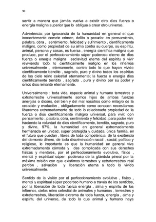 90 
sentir a manera que jamás vuelva a existir otro dios fuerza o 
energía maligna superior que lo obligue a crear otro universo. 
Advertencia; por ignorancia de la humanidad en general el que 
inocentemente comete crimen, delito o pecado: en pensamiento, 
palabra, obra , sentimiento, felicidad y sufrimiento , científicamente 
maligno, como propiedad de su alma contra su cuerpo, su espíritu, 
animal, persona y cosas, es fuerza , energía científica maligna que 
produce, por el perfeccionamiento súper poderoso eterno de dios 
fuerza o energía maligna esclavitud eterna del espíritu o vivir 
reviviendo todo lo científicamente maligno en los infiernos 
universalmente , eternamente, contra todo lo que hayan vivido 
científicamente bendito , sagrado, puro y divino todos los espíritus 
de los cielo reino celestial eternamente; la fuerza o energía dios 
científicamente bendito , sagrado , puro y divino por su poder y 
único dios reinante eternamente. 
Universalmente : toda vida, especie animal y humano terrestres y 
extraterrestre universalmente somos hijos de ambas fuerzas 
anergias o dioses, del bien y del mal nosotros como milagro de la 
creación y evolución , obligadamente como conocen necesitamos 
liberarnos extremadamente de todo lo relacionado propiedad de la 
fuerza o dios científicamente maligno universal, para vivir: con 
pensamiento , palabra, obra, sentimiento y felicidad, para poder vivir 
haciendo la voluntad de dios científicamente, bendito, sagrado, puro 
y divino, 97%, la humanidad en general extremadamente 
hermanada en unidad, súper protegida y cuidada, única familia, en 
el futuro que puedan , libres de toda competencia, de la exsitencia 
del demonio dinero, de toda discriminación racial , social, político y 
religioso, lo importante es que la humanidad en general viva 
extremadamente cómoda y des complicada con sus derechos 
físicos y mentales, por el perfeccionamiento evolutivo, físico , 
mental y espiritual súper poderoso de la glándula pineal por la 
máxima misión con que existimos terrestres y extraterrestres real 
perdón , salvación y liberación eterna a todo lo vivido 
universalmente. 
Sentido de la visión por el perfeccionamiento evolutivo , físico , 
mental y espiritual súper poderoso humano a través de los sentidos, 
por la liberación de toda fuerza energía , alma y espíritu de los 
infiernos, cielos reino celestial de animales y humanos , terrestres y 
extraterrestres, liberación extrema de toda fuerza, energía , alma y 
espíritu del universo, de todo lo que animal y humano haya 
 