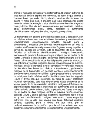 92 
animal y humanos terrestres y extraterrestres, liberación extrema de 
toda fuerza alma o espíritu del universo, de todo lo que animal y 
humano haya: pensado, dicho, obrado, sentido eternamente por 
bueno y malo que sea, a manera que solo eternamente exista 
reinante la fuerza, energía o dios científicamente bendito, sagrado, 
puro y divino, libre de todo universalmente; pensamiento, palabra, 
obra, sentimientos dolor, llanto, felicidad y sufrimiento 
científicamente maligno y bendito , sagrado, puro y divino. 
La humanidad en general por extrema necesidad y obligación, con 
la máxima misión con que existimos terrestres y extraterrestres 
universalmente científicamente, bendita, sagrada pura y 
divinamente , necesita vivir liberada extremadamente de todo lo 
creado científicamente maligno contra los órganos alma y espíritu, a 
través del sentido de la visión, todo lo causante: de dolor llanto , 
felicidad y sufrimiento científicamente , maligno innecesario 
inocentes de producir fuerza o energía maligna por el poder de la 
fuerza , energía o dios maligno, esclavitud eterna maligna de toda 
fuerza , alma y espíritu de todos los del pasado, presente y futuro, si 
los gobiernos y sectas religiosas lideres encargados así lo quieren, 
mientras exista el demonio dinero comprador y vendedor maligno 
de los derechos humanos físicos y espirituales , gobernador 
maligno de la humanidad en general, contra el perfeccionamiento 
evolutivo físico, mental y espiritual súper poderoso de la humanidad 
mundial y contra la máxima misión científicamente bendita, sagrada 
, pura y divina con que existimos, por falta de súper protección 
mundial hermanada, para que ningún bebe nazca deficiente de la 
visión, producto de la sexualidad científica maligna o deficiencia del 
espermatozoide fecundado, inocentes del sufrimiento que se pudo 
haber evitado como, crimen, delito o pecado, es fuerza o energía 
por el poder de dios maligno, contra la máxima misión científica, 
sagrada , pura y divina con que existimos, igualmente todo lo que 
ve y lee científicamente maligno innecesario; sean exigentes 
extremos con la vida que vivirán sus hijos, felicidad científica 
bendita, sagrada, pura y divina de por vida, por el 
perfeccionamiento de la visión , por la máxima misión con que 
existimos lo humanos terrestres y extraterrestres universalmente. 
 