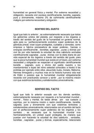 94 
humanidad en general física y mental. Por extrema necesidad y 
obligación, necesita vivir esclava científicamente, bendita, sagrada, 
pura y divinamente, máximo 3% de sufrimiento científicamente 
maligno por extrema necesidad y obligación. 
SENTIDO DEL GUSTO 
Igual que todo lo anterior , es extremadamente necesario que todos 
los gobiernos unidos del planeta, por respecto a los órganos a 
través del sentido del gusto de la humanidad en general normal, 
apta para su `perfeccionamiento evolutivo súper poderoso de la 
glándula pineal, vivan súper protegidos, cuidados y cómodos, como 
empresa o fabrica procesadora de súper poderes., fuerzas o 
energías científicamente , benditas, sagradas , puras y divinas por 
vivir de por vida haciendo la voluntad de dios sabiduría verdades 
científicamente sagradas , puras divinas con la dieta diaria de por 
vida especial de los órganos a través del sentido del gusto; para 
que la poca humanidad mundial que exista en el futuro, por extrema 
necesidad y obligación se respecten el significado científicamente 
bendito , sagrado, puro y divino del padre nuestro y los 
mandamientos o leyes del reino celestial conocidos a través d los 
profetas por ejemplo entre ellos Jesucristo buda, moisés, Mahoma, 
Hermes trimegistro y muchos mas en la historia humana vida real 
de Edén o paraíso que la humanidad mundial obligadamente 
necesita vivir practicando conocer y sentir , por la máxima misión 
con que existimos terrestres y extraterrestres universalmente. 
SENTIDO DEL TACTO 
Igual que todo lo anterior excepto con los demás sentidos, 
extremadamente necesario por respecto a la humanidad mundial , 
normal , física y mental, de todas almas por sus cuerpos y 
espíritus, por la máxima misión o razón científicamente, bendita, 
sagrada, pura y divinamente con que existimos terrestres y 
extraterrestres universalmente; relacionados con el sentido del tacto 
por el perfeccionamiento super poderoso de los órganos y los 
sentidos , es necesario que la humanidad mundial viva 
hermanadamente, en unidad super protegida, de manera que 
puedan vivir haciendo la voluntad de dios sabiduría , verdades, 
benditas , sagradas , puras y divinas, especialmente, relacionada 
 