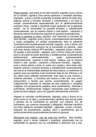 97 
Padre nuestro, que estas en el cielo; bendito, sagrado, puro y divino 
es tu nombre, significa: Dios fuerza sabiduría o verdades benditas, 
sagradas , puras y divinas existentes invisibles dentro de toda vida, 
especie animal y humano terrestre y extraterrestre y en todo lo 
creado universalmente especialmente por el perfeccionamiento 
evolutivo físico, mental y espiritual súper poderoso de la glándula 
pineal de la humanidad en general terrestre y extraterrestre 
universalmente, por la máxima misión o real perdón , salvación o 
liberación eterna de todos los espíritus en general universalmente, 
Venga a nosotros tu reino, significa: vivir haciendo la voluntad de 
Dios bendito , sagrado, puro y divino, extremadamente hermanados 
y súper protegidos en unidad compartiendo todo lo existente 
universalmente equitativamente bendito, sagrado , puro y divino, por 
el perfeccionamiento evolutivo de la humanidad en general , para 
que sean dioses máximo 97% benditos , sagrados, puros y divinos, 
no iguales a dios bendito , sagrado, puro y divino ciento por ciento, 
pero si de parte de todos terrestres y extraterrestres universalmente 
perfeccionarlo extremadamente , súper poderosamente, 
extremadamente superior a dios fuerza maligna, por la máxima 
misión o real perdón , salvación y liberación bendita , sagrada , 
pura y divina eterna a todo lo vivido con cuerpo y alma toda vida, 
especie animal y humano terrestre y extraterrestre universalmente, 
así sea en la indescifrable cantidad de años futuros, si realmente no 
quieren que sus espíritus vivan reviviendo todo en los infiernos y en 
los cielos reino celestial eternamente, mas todo lo que vivieron y 
sintieron animales y humanos por bueno y malo que sea, como 
involucrados o familia que somos universalmente, no juegan 
malignamente haciendo la voluntad de dios sabiduría o verdades 
malignas: con pensamiento, palabra, obra, sentimientos , felicidad y 
sufrimiento científicamente maligno innecesario para fortalecer el 
poder de dios maligno, para vivir jugando eternamente sufriendo. 
Hágase tu voluntad científicamente, sagrada, pura y divina en la 
tierra como en el cielo y universalmente; significa vida real de edén 
o paraíso de la humanidad en general, con máximo 3% de 
sufrimiento, por extrema necesidad y obligación; felicidad científica 
con Dios sabiduría verdades benditas , sagradas , puras y divinas, 
producto de pensamiento, palabra, obra y sentimientos, por el 
perfeccionamiento súper poderoso humano en general. 
Otórganos hoy nuestro pan de cada día significa: dios bendito, 
sagrado ,puro y divino material y espiritual, relacionado con la 
humanidad en general, por su comodidad o derechos día a día, 
 