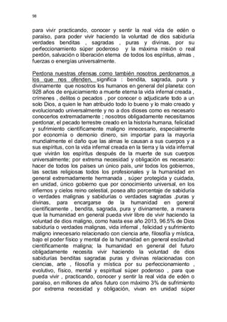 98 
para vivir practicando, conocer y sentir la real vida de edén o 
paraíso, para poder vivir haciendo la voluntad de dios sabiduría 
verdades benditas , sagradas , puras y divinas, por su 
perfeccionamiento súper poderoso y la máxima misión o real 
perdón, salvación o liberación eterna de todos los espíritus, almas , 
fuerzas o energías universalmente. 
Perdona nuestras ofensas como también nosotros perdonamos a 
los que nos ofenden, significa : bendita, sagrada, pura y 
divinamente que nosotros los humanos en general del planeta: con 
928 años de enjuiciamiento a muerte eterna la vida infernal creada , 
crímenes , delitos o pecados , por conocer o adjudicarle todo a un 
solo Dios, a quien le han atribuido todo lo bueno y lo malo creado y 
evolucionado universalmente y no a dos dioses como es necesario 
conocerlos extremadamente ; nosotros obligadamente necesitamos 
perdonar, el pecado terrestre creado en la historia humana, felicidad 
y sufrimiento científicamente maligno innecesario, especialmente 
por economía o demonio dinero, sin importar para la mayoría 
mundialmente el daño que las almas le causan a sus cuerpos y a 
sus espíritus, con la vida infernal creada en la tierra y la vida infernal 
que vivirán los espíritus después de la muerte de sus cuerpos 
universalmente; por extrema necesidad y obligación es necesario: 
hacer de todos los países un único país, unir todos los gobiernos, 
las sectas religiosas todos los profesionales y la humanidad en 
general extremadamente hermanada , súper protegida y cuidada, 
en unidad, único gobierno que por conocimiento universal, en los 
infiernos y cielos reino celestial, posea alto porcentaje de sabiduría 
o verdades malignas y sabidurías o verdades sagradas ,puras y 
divinas, para encargarse de la humanidad en general 
científicamente , bendita, sagrada, pura y divinamente, a manera 
que la humanidad en general pueda vivir libre de vivir haciendo la 
voluntad de dios maligno, como hasta ese año 2013, 96.5% de Dios 
sabiduría o verdades malignas, vida infernal , felicidad y sufrimiento 
maligno innecesario relacionado con ciencia arte, filosofía y mística, 
bajo el poder físico y mental de la humanidad en general esclavitud 
científicamente maligna; la humanidad en general del futuro 
obligadamente necesita vivir haciendo la voluntad de dios 
sabidurías benditas sagradas puras y divinas relacionadas con 
ciencias, arte , filosofía y mística por su perfeccionamiento , 
evolutivo, físico, mental y espiritual súper poderoso , para que 
pueda vivir , practicando, conocer y sentir la real vida de edén o 
paraíso, en millones de años futuro con máximo 3% de sufrimiento 
por extrema necesidad y obligación, vivan en unidad súper 
 