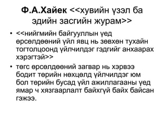 Ф.А.Хайек <<хувийн үзэл ба 
эдийн засгийн журам>> 
• <<нийгмийн байгууллын үед 
өрсөлдөөний үйл явц нь зөвхөн тухайн 
тогтолцоонд үйлчилдэг гэдгийг анхаарах 
хэрэгтэй>> 
• төгс өрсөлдөөний загвар нь хэрвээ 
бодит төрийн нөхцөлд үйлчилдэг юм 
бол төрийн бусад үйл ажиллагааны үед 
ямар ч хязгаарлалт байхгүй байх байсан 
гэжээ. 
