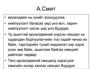 А.Смит 
• өрсөлдөөн нь үнийг зохицуулна. 
• нийлүүлэлт багасах үед үнэ өсч, харин 
нийлүүлэлт ихсэх үед үнэ буурдаг, 
• Үр ашигтай өрсөлдөөний үндсэн нөхцөл нь 
худалдан борлуулагчийн тоо хэдий чинээ их 
байх, тэдгээрийн тухай мэдээлэл хэр зэрэг 
үнэн зөв байх, ашиглаж байгаа нөөцийг 
дайчлах чадвар 
• Төгс өрсөлдөөний нөхцөлд хэрэгцээг 
хамгийн ихээр хангах нөхцөл бүрддэг. 
 