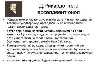 Д.Рикардо: төгс 
өрсөлдөөнт онол 
• ”Хэрэглээний зүйлсийн арилжааны өртөгийг ойлгох хэрэгтэй. 
Таваарыг үйлдвэрлэхэд өрсөлдөөн нь маш их нөлөөтэй 
гэдгийг мэдэх хэрэгтэй” гэжээ. 
• <<Улс төр, эдийн засгийн ухааны зарчмууд ба албан 
татвар>> бүтээлд пүүсүүд нь чанар-үнийн матрицын үндсэн 
дээр үйлдвэрлэлийн зардал болон бүтээгдэхүүний 
борлуулалтын зардлыг хамгийн бага байлгана. 
• Төгс өрсөлдөөний нөхцөлд үйлдвэрлэлийн өсөлтийг урт 
хугацаанд шийдвэрлэх болон ахиу хөдөлмөрийн бүтээмжийн 
үндсэн дээр үнэт зүйлсийн хуваарилалтын онолыг дэвшүүлсэн 
байна. 
• <<зах зээлийн хууль>> бүрэн ажил эрхлэлтийг хангадаг. 
 