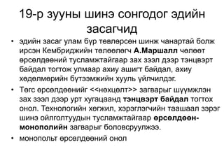 19-р зууны шинэ сонгодог эдийн 
засагчид 
• эдийн засаг улам бүр төвлөрсөн шинж чанартай болж 
ирсэн Кембриджийн төлөөлөгч А.Маршалл чөлөөт 
өрсөлдөөний тусламжтайгаар зах зээл дээр тэнцвэрт 
байдал тогтож улмаар ахиу ашигт байдал, ахиу 
хөдөлмөрийн бүтээмжийн хууль үйлчилдэг. 
• Төгс өрсөлдөөнийг <<нөхцөлт>> загварыг шүүмжлэн 
зах зээл дээр урт хугацаанд тэнцвэрт байдал тогтох 
онол. Технологийн хөгжил, хэрэглэгчийн таашаал зэрэг 
шинэ ойлголтуудын тусламжтайгаар өрсөлдөөн- 
монополийн загварыг боловсруулжээ. 
• монопольт өрсөлдөөний онол 
 