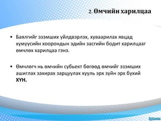 2. Өмчийн харилцаа 
• Баялгийг эзэмших үйлдвэрлэх, хуваарилах явцад 
хүмүүсийн хоорондын эдийн засгийн бодит харилцааг 
өмчлөх харилцаа гэнэ. 
• Өмчлөгч нь өмчийн субьект бөгөөд өмчийг эзэмших 
ашиглах захирах зарцуулах хууль эрх зүйн эрх бүхий 
ХҮН. 
 