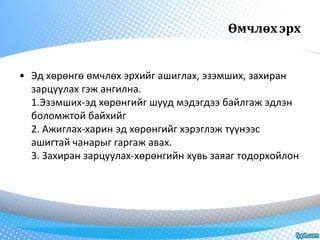 Өмчлөх эрх 
• Эд хөрөнгө өмчлөх эрхийг ашиглах, эзэмших, захиран 
зарцуулах гэж ангилна. 
1.Эзэмших-эд хөрөнгийг шууд мэдэгдээ байлгаж эдлэн 
боломжтой байхийг 
2. Ажиглах-харин эд хөрөнгийг хэрэглэж түүнээс 
ашигтай чанарыг гаргаж авах. 
3. Захиран зарцуулах-хөрөнгийн хувь заяаг тодорхойлон 
 