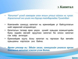 3. Капитал 
• "Капитал" үгэнд хамаарах олон янзын утгыг ойлгох нь чухал. 
Хэрэглэгчид энэ үгийг янз бүрээр тайлбарладаг.Тухайлбал: 
• Компанийн санхүүд капитал нь ерөнхийдөө уг байгууллагын 
нийт хөрөнгийг илэрхийлдэг. 
• Капиталын талаар ярих үедээ үүнийг хувьцаа эзэмшигчдийн 
буюу эздийн өмчийг оруулсан капитал ба олсон капитал 
гэж хоёр ангилдаг. 
• Ерөнхийдөө хууль ёсны капитал нь гаргасан бүх өмчийн 
хувьцааны нэрлэсэн үнэ байна. 
• Өргөн утгаар нь: Эдийн засаг, санхүүгийн үнэлгээ орсон 
баялагыг капитал хэмээн үзэж болно. 
 