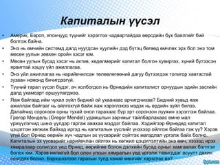 Капиталын үүсэл 
• Америк, Европ, япончууд түүнийг хэрэглэх чадвартайдаа өөрсдийн бүх баялгийг бий 
болгож байна. 
• Энэ нь өмчийн системд далд нуугдсан хуулийн дэд бүтэц бөгөөд өмчлөх эрх бол энэ том 
мөсөн уулын зөвхөн оройн хэсэг юм. 
• Мөсөн уулын бусад хэсэг нь актив, хөдөлмөрийг капитал болгон хувиргах, хүний бүтээсэн 
ярвигтай хэцүү үйл ажиллагаа. 
• Энэ үйл ажиллагаа нь нарийвчилсан төлөвлөгөөний дагуу бүтээгдэж толигор хавтастай 
зузаан номонд бичигдээгүй. 
• Түүний гарал үүсэл бүдэг, ач холбогдол нь Өрнөдийн капиталист орнуудын эдийн засгийн 
далд ухамсарт оршуулагджээ. 
• Яаж байгаад ийм чухал зүйл бидний ой ухаанаас арчигдчихав? Бидний хувьд яаж 
ажиллаж байгааг нь ойлгохгүй байж яаж хэрэглэхээ мэдэх нь ердийн зүйл билээ. 
Далайчид соронзон орны тухай онол гарахаас бүр эрт соронзон луужин хэрэглэж байлаа. 
Грегор Мендель (Gregor Mendel) удамшлын зарчмыг тайлбарлахаас өмнө мал 
үржүүлэгчид шинэ үүлдэр гаргаж авахаа мэддэг байлаа. Хэдийгээр Өрнөдөд капитал 
цэцэглэн хөгжиж байхад иргэд нь капиталын үүслийг үнэхээр ойлгож байгаа гэж үү? Хэрэв 
үгүй бол Өрнөд өөрийн хүч чадлын эх үүсвэрийг сүйтгэх магадлал үргэлж байх болно. 
Капиталын эх үүсвэрийг нарийвчлан ойлгох нь хөгжил цэцэглэлтийн энэ мөч, хэзээд ирэх 
хямралаар солигдох үед Өрнөд, өөрийгөө болон дэлхийн бусад орныг хамгаалах бэлтгэл 
болох юм. Хэрэв ингэхгүй бол олон улсын хямралын үед үргэлж тавигддаг асуулт дахин 
сонсдох болно. Бэрхшээлээс гарахын тулд хэний мөнгийг хэрэглэх вэ? 
 