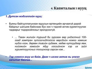 4. Капиталын 5 нууц 
1. Дутсан мэдээллийн нууц: 
• Буяны байгууллагынхан ядуусын ертөнцийн арчаагүй дорой 
байдлыг шагшиж байснаас бус хэн ч тэдний актив хуримтлуулах 
чадварыг тодорхойлохыг оролдсонгүй. 
• ... Таван жилийн туршид би зургаан өөр үндэстний 100- 
гаад хамтран зүтгэгчидтэйгээ өөрсдийн номоо хамхиж 
нүдээ нээн, дөрвөн тивийн гудамж, хөдөө нутгуудаар явж, 
нийгмийн хамгийн ядуу хэсгийнхэн хэр их зүйл 
хуримтлуулсныг тооцохоор гарсан юм... 
• Тэр хэмжээ агуу их байв. Даан ч ихэнх актив нь үхмэл 
капитал байлаа... 
 
