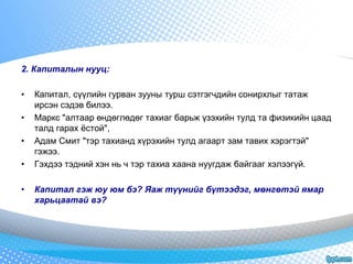 2. Капиталын нууц: 
• Капитал, сүүлийн гурван зууны турш сэтгэгчдийн сонирхлыг татаж 
ирсэн сэдэв билээ. 
• Маркс "алтаар өндөглөдөг тахиаг барьж үзэхийн тулд та физикийн цаад 
талд гарах ёстой", 
• Адам Смит "тэр тахианд хүрэхийн тулд агаарт зам тавих хэрэгтэй" 
гэжээ. 
• Гэхдээ тэдний хэн нь ч тэр тахиа хаана нуугдаж байгааг хэлээгүй. 
• Капитал гэж юу юм бэ? Яаж түүнийг бүтээдэг, мөнгөтэй ямар 
харьцаатай вэ? 
 