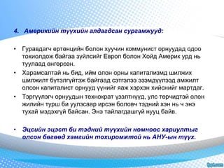 4. Америкийн түүхийн алдагдсан сургамжууд: 
• Гуравдагч ертөнцийн болон хуучин коммунист орнуудад одоо 
тохиолдож байгаа зүйлсийг Европ болон Хойд Америк урд нь 
туулаад өнгөрсөн. 
• Харамсалтай нь бид, ийм олон орны капитализмд шилжих 
шилжилт бүтэлгүйтэж байгаад сэтгэлээ эзэмдүүлээд амжилт 
олсон капиталист орнууд үүнийг яаж хэрхэн хийснийг мартдаг. 
• Тэргүүлэгч орнуудын технократ үзэлтнүүд, улс төрчидтэй олон 
жилийн турш би уулзсаар ирсэн боловч тэдний хэн нь ч энэ 
тухай мэдэхгүй байсан. Энэ тайлагдашгүй нууц байв. 
• Эцсийн эцэст би тэдний түүхийн номноос хариултыг 
олсон бөгөөд хамгийн тохиромжтой нь АНУ-ын түүх. 
 
