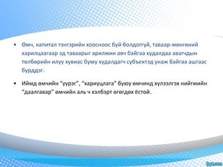 • Өмч, капитал тэнгэрийн хоосноос буй болдоггүй, таваар-мөнгөний 
харилцаагаар эд таваарыг арилжин авч байгаа худалдаа авагчдын 
төлбөрийн илүү хувиас буюу худалдагч субъектэд унаж байгаа ашгаас 
бүрддэг. 
• Иймд өмчийн “үүрэг”, “хариуцлага” буюу өмчинд хүлээлгэх нийгмийн 
“даалгавар” өмчийн аль ч хэлбэрт өгөгдөх ёстой. 
 