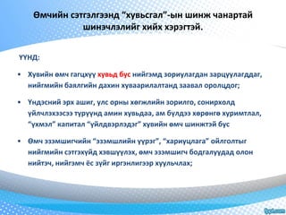 Өмчийн сэтгэлгээнд “хувьсгал”-ын шинж чанартай 
шинэчлэлийг хийх хэрэгтэй. 
ҮҮНД: 
• Хувийн өмч гагцхүү хувьд бус нийгэмд зориулагдан зарцуулагддаг, 
нийгмийн баялгийн дахин хуваарилалтанд заавал оролцдог; 
• Үндэсний эрх ашиг, улс орны хөгжлийн зорилго, сонирхолд 
үйлчлэхээсээ түрүүнд амин хувьдаа, ам бүлдээ хөрөнгө хуримтлал, 
“үхмэл” капитал “үйлдвэрлэдэг” хувийн өмч шинжтэй бус 
• Өмч эзэмшигчийн “эзэмшлийн үүрэг”, “хариуцлага” ойлголтыг 
нийгмийн сэтгэхүйд хэвшүүлэх, өмч эзэмшигч бодгалуудад олон 
нийтэч, нийгэмч ёс зүйг иргэнлигээр хуульчлах; 
 